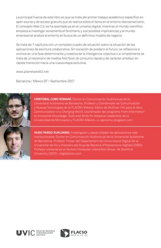 La principal fuerza de este libro es que se trata del primer trabajo académico específico en
open source y de acceso gratuito que se realiza sobre el tema en el entorno iberoamericano.
El concepto Web 2.0. se ha asentado ya en el universo digital, mientras el mundo científico
empieza a investigar seriamente el fenómeno y sus posibles implicancias y el mundo
empresarial analiza el entorno en busca de un definitivo modelo de negocio.

Se trata de 7 capítulos con un completo cuadro de situación sobre la situación de las
aplicaciones de escritura colaborativa. Sin vocación de predecir el futuro, se reflexiona si
vivimos en una fase determinante y creativa de la inteligencia colectiva o si simplemente se
trata de un escenario de medios fast food, de consumo rápido y de carácter amateur en
rápida transición hacia una nueva etapa evolutiva.

www.planetaweb2.net

Barcelona / México DF · Septiembre 2007




            CRISTOBAL COBO ROMANÍ. Doctor en Comunicación Audiovisual de la
            Universitat Autònoma de Barcelona. Profesor y Coordinador de Comunicación
            y Nuevas Tecnologías de la FLACSO-México. Editor de McGraw-Hill para el libro
            Communication in a Changing World. Coordinador del programa From Information
            to Innovative Knowledge: Tools and Skills for Adaptive Leadership de la
            Universidad de Minnesota y FLACSO-México · e-rgonomic.blogspot.com



            HUGO PARDO KUKLINSKI. Investigador y desarrollador de aplicaciones web
            institucionales. Doctor en Comunicación Audiovisual de la Universitat Autònoma
            de Barcelona. Profesor Titular del Departament de Comunicació Digital de la
            Universitat de Vic y miembro del Grup de Recerca d’Interaccions Digitals (GRID).
            Profesor visitante en el Human-Computer Interaction Group de Stanford
            University (2007) · digitalismo.com




              GRUP DE RECERCA
              D’INTERACCIONS
              DIGITALS
 