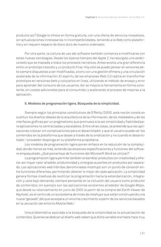Capítulo I. Nociones básicas alrededor de la Web 2.0.




producto así? Google lo ofrece en forma gratuita, con una oferta de servicios novedosos,
sin actualizaciones innecesarias ni incompatibilidades, teniendo a la Web como platafor-
ma y sin requerir espacio de disco duro de nuestro ordenador.

      Por otra parte, la cultura de uso del software también comienza a modificarse con
estas nuevas estrategias. Desde los lejanos tiempos del Apple 2, ha resurgido una estéti-
ca beta que se traslada a todos los procesos narrativos. Antes existía una gran diferencia
entre un prototipo o boceto y un producto final. Hoy sólo se puede pensar en versiones be-
ta siempre dispuestas a ser modificadas, a tono con una gestión efímera y una circulación
acelerada de la información. El espíritu de las empresas Web 2.0 radica en transformar
prototipos en versiones beta y colocarlos en línea, utilizando el método de ensayo y error
para aprender del consumo de los usuarios. Así se mejora la herramienta en forma cons-
tante, sin costes adicionales para el consumidor y acelerando el proceso de mejoras a la
aplicación.

      5. Modelos de programación ligera. Búsqueda de la simplicidad.

      Siempre según los principios constitutivos de O’Reilly (2005), esta noción consta en
sustituir los diseños ideales de la arquitectura de la información, de los metadatos y de las
interfaces gráficas por un pragmatismo que promueva a la vez simplicidad y fiabilidad pa-
ra aplicaciones no centralizadas y escalables. Entre otras cosas, se pretende que las apli-
caciones crezcan sin complicaciones para el desarrollador y que el usuario pueda ver los
contenidos en la plataforma que desee a través de la sindicación y no cuando el desarro-
llador / proveedor disponga en su plataforma propietaria.
      Los modelos de programación ligera ponen énfasis en la reducción de la compleji-
dad, donde menos es más, evitando las excesivas especificaciones y funciones del softwa-
re empaquetado. ¿Qué porcentaje de funciones del Microsoft Word se utilizan?
      La programación ligera permite también ensamblar productos con creatividad y ofre-
cer así mayor valor añadido, productividad y sinergias ausentes en productos por separa-
do. Las aplicaciones web híbridas denominadas mashups son un punto de conexión en-
tre funciones diferentes, permitiendo obtener lo mejor de cada aplicación. La simplicidad
genera formas creativas de reutilizar la programación hacia la estandarización, integra-
ción y usos bajo demanda, siempre pensando en la inclusión del usuario como productor
de contenidos. Un ejemplo son las aplicaciones existentes alrededor de Google Maps,
que desde su relanzamiento en junio de 2005 (a partir de la compra del Earth Viewer de
Keyhole), es el centro de un ecosistema de miles de mashups que están construyendo una
nueva “geoweb”, del que se espera un enorme crecimiento a partir de los servicios basados
en la ubicación del entorno Mobile Web.9

     Una problemática asociada a la búsqueda de la simplicidad es la actualización de
contenidos. Quienes se dedican al diseño web saben que dicha variable era hasta hace muy



                                                                                                  | 31
 