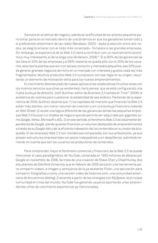 Capítulo I. Nociones básicas alrededor de la Web 2.0.




       Siempre en el vértice del negocio, sabida es la dificultad de los actores pequeños pa-
ra tomar parte en el mercado dentro de una dinámica en que los ganadores toman todo y
el preferential attachment de las redes (Barabasi, 2002) –dada la elección entre dos no-
dos, se elegirá enlazar con el nodo más conectado– fortalece a las grandes empresas.
Sin embargo, la experiencia de la Web 2.0 viene a contribuir con un razonamiento econó-
mico muy interesante, el de la larga cola (Anderson, 2006)19. Si el 80% de las ganancias se
las lleva el 20% de las empresas y el 80% restante se queda sólo con el 20% de los usua-
rios, esta teoría plantea que aún con escaso consumo y mercados pequeños, ese 20% pue-
de generar grandes negocios de nicho en un mercado con intereses y gustos cada vez más
fragmentados. Muchos productos Web 2.0 cumplieron con esa regla en su origen, resul-
tando un elemento de motivación extra para los nuevos emprendimientos.
       El crecimiento desmesurado de nuevas aplicaciones colaborativas (muchas veces con
los mismos servicios que otras ya existentes), haría pensar que se está configurando una
nueva burbuja de dotcoms. Josh Quittner, editor de Business 2.0 señala en Time20 (2006) la
existencia de razones para cuestionar la estabilidad de ese análisis. Partiendo de la expe-
riencia de 2000, Quittner observa que: 1) los capitales de inversión que financian la Web 2.0
están más atentos, con menor volumen de inversión y sin una burbuja financiera rodando
en Wall Street; 2) existe una lógica diferente de las ganancias donde las pequeñas empre-
sas Web 2.0 buscan un modelo de negocio que les permita ser adquiridas por gigantes co-
mo Google, Yahoo, Microsoft o AOL; 3) en ese sentido, el fenómeno Web 2.0 es totalmente de-
pendiente de Google, siendo quienes financian un volumen destacado de emprendimientos
a través de su Google Ads y de la eficiente indexación de los contenidos en su motor de bús-
queda; 4) las empresas Web 2.0 son monásticas comparadas con sus antecesores, ya que
poseen estructuras empresariales con pocos trabajadores y sin despilfarros, sobretodo te-
niendo en cuenta que son los usuarios los productores de contenidos.

     Para comprender mejor el fenómeno comercial y financiero de la Web 2.0 se puede
mencionar el caso paradigmático de YouTube, comprada en 1650 millones de dólares por
Google en noviembre de 2006. Se trata de una creación de Steve Chen y Chad Hurley, dos
estudiantes de Stanford University que en febrero de 2005 lanzaron una herramienta pa-
ra compartir videos, a imagen y semejanza de la ya existente Flickr, una aplicación para
compartir fotografías y como una versión-video de hotornot.com, una comunidad ameri-
cana de encuentros (dating). Creciendo a partir de las sinergias con MySpace, la principal
comunidad en línea del mundo, YouTube fue ganando usuarios aportando unas sorpren-
dentes cifras de crecimiento exponencial ya mencionadas.




                                                                                                  | 35
 