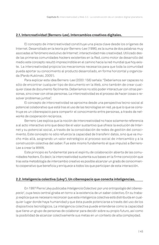 Capítulo II. Intercreatividad y Web 2.0. La construcción de un cerebro digital planetario.




2.1. Intercreatividad (Berners-Lee). Intercambios creativos digitales.

       El concepto de intercreatividad constituye una pieza clave desde los orígenes de
Internet. Desarrollado en la teoría por Berners-Lee (1996), es la suma de dos palabras muy
asociadas al fenómeno evolutivo de Internet: interactividad más creatividad. Utilizado des-
de las primeras comunidades hackers existentes en la Red, como motor de desarrollo del
medio este concepto resultó imprescindible en el camino hacia la red mundial que hoy exis-
te. La intercreatividad propicia los mecanismos necesarios para que toda la comunidad
pueda aportar su conocimiento al producto desarrollado, en forma horizontal y organiza-
da (Pardo Kuklinski, 20052).
       Para explicar esta idea Berners-Lee (2000: 156) señala:“Deberíamos ser capaces no
sólo de encontrar cualquier tipo de documento en la Web, sino también de crear cual-
quier clase de documento fácilmente. Deberíamos no sólo poder interactuar con otras per-
sonas, sino crear con otras personas. La intercreatividad es el proceso de hacer cosas o re-
solver problemas juntos”.
       El concepto de intercreatividad se aproxima desde una perspectiva tecno-social al
potencial colaborativo que está tras el uso de las tecnologías en red, ya que lo que se cons-
truye es un ciberespacio para compartir el conocimiento entre personas, a través de net-
works de cooperación recíproca.
       Berners-Lee explica que la noción de intercreatividad no hace solamente referencia
a al acto interactivo sino que describe el valor sustantivo que ofrece la evolución de Inter-
net y su potencial social, a través de la consolidación de redes de gestión del conoci-
miento. Este concepto no sólo refuerza la capacidad de transferir datos, sino que va mu-
cho más allá, asignando un valor estratégico al proceso social de intercambio y a la
construcción colectiva del saber. Fue este mismo fundamento el que impulsó a Berners-
Lee a crear la WWW.
       Este principio es fundamental para el espíritu de colaboración abierta de las comu-
nidades hackers. Es decir, la intercreatividad sustenta sus bases en la firme convicción que
tras esta metodología de intercambio creativo es posible alcanzar un grado de conocimien-
to cooperativo que beneficia y enriquece a todos los que participan de esta interacción.



2.2. Inteligencia colectiva (Lévy3). Un ciberespacio que conecta inteligencias.

       En 1997 Pierre Lévy publicaba Inteligencia Colectiva: por una antropología del ciberes-
pacio4, cuya tesis central giraba en torno a la existencia de un saber colectivo. En su traba-
jo explica que es necesario reconocer que esta inteligencia colectiva está distribuida en cual-
quier lugar donde haya humanidad y que ésta puede potenciarse a través del uso de los
dispositivos tecnológicos. La inteligencia colectiva puede entenderse como la capacidad
que tiene un grupo de personas de colaborar para decidir sobre su propio futuro, así como
la posibilidad de alcanzar colectivamente sus metas en un contexto de alta complejidad.



                                                                                                            | 45
 