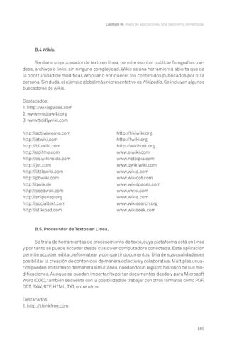 Capítulo III. Mapa de aplicaciones. Una taxonomía comentada.




      B.4 Wikis.

      Similar a un procesador de texto en línea, permite escribir, publicar fotografías o vi-
deos, archivos o links, sin ninguna complejidad. Wikis es una herramienta abierta que da
la oportunidad de modificar, ampliar o enriquecer los contenidos publicados por otra
persona. Sin duda, el ejemplo global más representativo es Wikipedia. Se incluyen algunos
buscadores de wikis.

Destacados:
1. http://wikispaces.com
2. www.mediawiki.org
3. www.tiddlywiki.com

http://activeweave.com                          http://tikiwiki.org
http://atwiki.com                               http://twiki.org
http://bluwiki.com                              http://wikihost.org
http://editme.com                               www.elwiki.com
http://es.wikinside.com                         www.netcipia.com
http://jot.com                                  www.qwikiwiki.com
http://littlewiki.com                           www.wikia.com
http://pbwiki.com                               www.wikidot.com
http://qwik.de                                  www.wikispaces.com
http://seedwiki.com                             www.xwiki.com
http://snipsnap.org                             www.wikia.com
http://socialtext.com                           www.wikisearch.org
http://stikipad.com                             www.wikiseek.com



      B.5. Procesador de Textos en Línea.

      Se trata de herramientas de procesamiento de texto, cuya plataforma está en línea
y por tanto se puede acceder desde cualquier computadora conectada. Esta aplicación
permite acceder, editar, reformatear y compartir documentos. Una de sus cualidades es
posibilitar la creación de contenidos de manera colectiva y colaborativa. Múltiples usua-
rios pueden editar texto de manera simultánea, quedando un registro histórico de sus mo-
dificaciones. Aunque se pueden importar/exportar documentos desde y para Microsoft
Word (DOC), también se cuenta con la posibilidad de trabajar con otros formatos como PDF,
ODT, SXW, RTF, HTML, TXT, entre otros.

Destacados:
1. http://thinkfree.com



                                                                                                  | 69
 