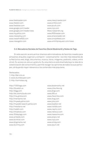PLANETA WEB 2.0. Inteligencia colectiva o medios fast food.




www.feedreader.com                                        www.newzcrawler.com
www.feeds2.com                                            www.onfolio.com
www.feedster.com                                          www.pluck.com
www.google.com/reader                                     www.rojo.com
www.google.com/reader/view                                Www.rssbandit.org
www.my.yahoo.com                                          www.RSSreader.com
www.newsalloy.com                                         www.sharpreader.net
www.newsfireRSS.com                                       www.simplefeed.com
www.newsgator.com                                         www.xmlhttprequest.com/news



       C.3. Marcadores Sociales de Favoritos (Social Bookmark) y Nubes de Tags.

      En esta sección se encuentran diversos administradores de favoritos creados para
almacenar, etiquetar, organizar y compartir –colectivamente– los links más relevantes de
la Red (sitios web, blogs, documentos, música, libros, imágenes, podcasts, videos, entre
otros). Su acceso es ubicuo y gratuito. Su arquitectura está diseñada bajo la idea de la
colectivización del conocimiento y permite recoger las opiniones de todos los que partici-
pan, atribuyendo mayor relevancia a los contenidos más populares.

Destacados:
1. http://del.icio.us
2. www.stumbleupon.com
3. http://connotea.org

http://1000tags.com                                       www.bookmarkz.net
http://bluedot.us                                         www.citeulike.org
http://digg.com                                           www.diigo.com
http://es.zoomclouds.com                                  www.i89.us
http://ma.gnolia.com                                      www.ifavoritos.com
http://meneame.net                                        www.ikog.com
http://myweb.yahoo.com                                    www.jots.com
http://myweb2.search.yahoo.com                            www.kopikol.net
http://neodiario.net                                      www.listible.com
http://reddit.com                                         www.naymz.com
http://shadows.com                                        www.netvouz.com
www.30daytags.com                                         www.newsvine.com
www.ambedo.com                                            www.pixpix.net
www.blinklist.com                                         www.rojo.com
www.blogmarks.net                                         www.simpy.com
www.blummy.com                                            www.spurl.net



78 |
 