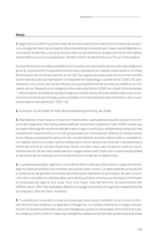 Capítulo IV. Un esbozo de ideas críticas sobre la Web 2.0.




Notas

1. Según Simone (2001) la primera fase de la historia del conocimiento fue el invento de la escri-
tura; la segunda fase fue la creación de la imprenta (promoviendo aún mayor estabilidad del co-
nocimiento existente), y la actual tercera fase se representa en la aparición de la informática,
la telemática y la cultura audiovisual, donde el motor de desarrollo es la TV y la computadora.


Aunque Simone no se refiere a la Web 2.0 en su texto, sino al proceso de inclusión tecnológica en
general, la autora afirma que esta tercera fase representa un cambio importante en el modo
de formación de los conocimientos, en el cual “los lugares de producción de los conocimientos
se han reproducido y se reproducen ilimitadamente, hasta llegar a pulverizarse.” (2001: 81), pro-
moviendo una cultura de fuentes difusas a la que evidentemente contribuye la Web en su mo-
mento actual. Respecto a la indigencia informativa de Wolton (2000) ya citada, Simone señala:
“…esta situación paradójica reproduce algunos límites típicos de la sociedad tradicional: en és-
ta el conocimiento era limitado y poco accesible, en la actualidad es abundantísimo, pero su ac-
cesibilidad es sólo potencial.” (2001: 82)


2. Consultar Ley de Gilder en http://es.wikipedia.org/wiki/Ley_de_Gilder


3. Vale dedicar unas líneas al rol que los intelectuales o pensadores sociales ocupan en el en-
torno de indigencia informativa, potenciado por la escritura colectiva. Fuller (2005) señala que
la mayoría de la gente raramente decide creer en algo en particular, simplemente porque es más
conveniente moverse entre un mundo ya equipado con creencias por defecto. El rechazo activo
toma trabajo, la aceptación pasiva no. Así, los pensadores sociales, observando la realidad co-
mo radares atentos, proveen oportunidades para cierta resistencia y fuerzan a las personas a
tomar decisiones en ciertas situaciones. No es una idea nueva, pero la opinión pública y la so-
breinformación de los mass media parecen relegar a estos self-made man a cierta marginalidad
en beneficio de las noticias como entretenimiento a modo de un reality show.

4. La palabra serendipity significa un accidente afortunado que lleva hacia un descubrimiento.
Algunos descubrimientos son triviales, pero pocos valen mucho. La capacidad de computación
y combinación de grandes volúmenes de información favorecen el serendipity. Es casi un sinó-
nimo de la coincidencia. Valiosos descubrimientos se hacen mientras se manipula información
en búsqueda de alguna otra cosa. Para una mayor idea del término, se recomienda leer
GREEN, David. 2004. The serendipity Machine. A voyage of discovery through the unexpected world
of computers. Allen & Unwin, Australia.


5. “La predicción no es sólo una de las cosas que hace nuestro cerebro. Es la función primor-
dial de la corteza cerebral y la base de la inteligencia. La corteza cerebral es un órgano de pre-
dicción. Si queremos entender qué es la inteligencia, qué es la creatividad, cómo funciona nues-
tro cerebro y cómo construir máquinas inteligentes, debemos comprender la naturaleza de estas




                                                                                                      | 99
 