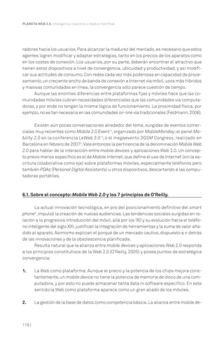 PLANETA WEB 2.0. Inteligencia colectiva o medios fast food.




radores hacia los usuarios. Para alcanzar la madurez del mercado, es necesario que estos
agentes logren modificar y adaptar estrategias, tanto en los precios de los aparatos como
en los costes de conexión. Los usuarios, por su parte, deberán encontrar el atractivo que
tienen estos dispositivos a nivel de convergencia, ubicuidad y productividad, y así modifi-
car sus actitudes de consumo. Con redes cada vez más poderosas en capacidad de proce-
samiento, un creciente ancho de banda de conexión a Internet vía móvil, usos más híbridos
y masivas comunidades en línea, la convergencia sólo parece cuestión de tiempo.
      Aunque las enormes diferencias entre plataformas fijas y móviles hace que las co-
munidades móviles cubran necesidades diferenciales que las comunidades vía computa-
doras, y por ende no tengan la misma lógica de funcionamiento. La proximidad física, por
ejemplo, no es tan necesaria en las comunidades on-line vía tradicionales (Feldmann, 2006).

       Existen aún pocas conversaciones alrededor del tema, surgidas de eventos comer-
ciales muy recientes como Mobile 2.0 Event 3, organizado por MobileMonday; el panel Mo-
bility 2.0 en la conferencia LeWeb 3.0 4; o el megaevento 3GSM Congress, realizado en
Barcelona en febrero de 20075. Vale entonces la pertinencia de la denominación Mobile Web
2.0 para hablar de la interacción entre mobile devices y aplicaciones Web 2.0. Un concep-
to previo menos específico es el de Mobile Internet, que define el uso de Internet (sin la es-
critura colaborativa como eje) sobre plataformas móviles, especialmente teléfonos pero
también PDAs (Personal Digital Assistants) u otros dispositivos, descartando a las compu-
tadoras portátiles.



6.1. Sobre el concepto: Mobile Web 2.0 y los 7 principios de O’Reilly.

       La actual innovación tecnológica, en pro del posicionamiento definitivo del smart
phone6, impulsó la creación de nuevas audiencias. Las tendencias sociales surgidas en re-
lación a la progresiva introducción del móvil, allá por los ’80 y su evolución hacia el teléfo-
no inteligente del siglo XXI, justifican la integración de herramientas y la suma de valor aña-
dido al aparato. Asimismo explican el porqué de un mercado cautivo, dispuesto a ir detrás
de las innovaciones y de la obsolescencia planificada.
       Resulta natural que la alianza entre mobile devices y aplicaciones Web 2.0 responda
a los principios constitutivos de la Web 2.0 (O’Reilly, 2005) y posea puntos de estratégica
convergencia:

1.      La Web como plataforma. Aunque el precio y la potencia de los chips mejora cons-
        tantemente, un mobile device no tiene la potencia de memoria de disco de una com-
        putadora, y por esto no puede almacenar tanta data ni software específico. En este
        sentido la Web como plataforma aparece como un gran aliado de los móviles.

2.      La gestión de la base de datos como competencia básica. La alianza entre mobile de-



118 |
 