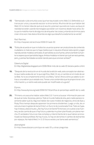 PLANETA WEB 2.0. Inteligencia colectiva o medios fast food.




17.     “Demasiado ruido enturbia a eso que han bautizado como Web 2.0. Defendido a ul-
        tranza por unos y causando escozor a otros tantos. Muchos de los que hablan del
        Web 2.0 no tienen idea de qué va el asunto y piensan que esto es nuevo, aunque en
        realidad se están usando tecnologías que están con nosotros desde hace años. So-
        lo que la maldita manía de algunos de etiquetar las cosas juntando acrónimos para
        crear otros aún más deslumbrantes es algo que desafortunadamente se vende”.

        Raúl Ramírez.
        En http://isopixel.net/archivos/2006/01/web-30

18.     “Estoy de acuerdo en que no todos los usuarios quieran ser productores de contenido
        ciudadano, lo malo es que no haya medios que ni siquiera ofrezcan esta opción y sigan
        reproduciendo modelos verticales. El periodista va a la fuente y ahora también la fuen-
        te no espera que el periodista llegue. Ambos modelos no tienen por qué ser excluyentes,
        pero ¿cuántas facilidades se están dando para que convivan ambas?”

        Cobertura Digital
        En http://digitalistas.blogspot.com/2006/06/el-mito-de-la-web-20-tercera-parte-o.html

19.     “Después de la revolución en el mundo de la edición web, este concepto tan abstrac-
        to que nadie acaba de ver lo que significa, Web 2.0, es un cambio en el modo de ver
        la Web. Ya no es simplemente entrar a la Web y “verla”. Ahora cómo ya sabéis tú en-
        tras a una web en puro estado vivo. Tienes unos contenidos que te proporcionan una
        información y un estilo web este puede ser modificado a tu gusto”.

        Etynos.
        En http://www.etynos.org/web/2006/03/19/certifica-el-porcentaje-web20-de-tu-web

20.     “Primero uno escucha hablar sobre Web 2.0. Y corre a buscar información para ver
        de qué se trata. Sorpresa, pánico. Todo el mundo habla de ella, pero nadie parece re-
        almente saber qué es. Algunos hablan de nuevo modelo de negocios, otros de Ajax y
        Ruby. Poco tiempo después aparecen los primeros disidentes. Luego un día, de un
        solo plumazo (o golpe de tecla Enter) un Gurú le da la estocada final. Todo es hype,
        hay tristeza y desconsuelo. ¿No hay futuro brillante? Entonces uno vuelve a las fuen-
        tes y se da cuenta de que sí hay futuro y además muy bien planificado y en plena mar-
        cha. El verdadero futuro es más complejo y más brillante de lo que habían pronos-
        ticado los falsos profetas. No hay trucos, no hay oro de tontos ni cambio de diamantes
        por espejos. No habrá Web 2 ni 3. El futuro existe y se llama web semántica.”

        abanadigital
        En http://www.doscero.com/que-es-web-20-y-otras-preguntas



140 |
 
