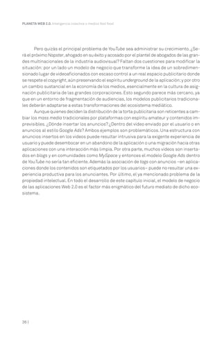 PLANETA WEB 2.0. Inteligencia colectiva o medios fast food.




       Pero quizás el principal problema de YouTube sea administrar su crecimiento. ¿Se-
rá el próximo Napster, ahogado en su éxito y acosado por el plantel de abogados de las gran-
des multinacionales de la industria audiovisual? Faltan dos cuestiones para modificar la
situación: por un lado un modelo de negocio que transforme la idea de un sobredimen-
sionado lugar de videoaficionados con escaso control a un real espacio publicitario donde
se respete el copyright, aún preservando el espíritu underground de la aplicación; y por otro
un cambio sustancial en la economía de los medios, esencialmente en la cultura de asig-
nación publicitaria de las grandes corporaciones. Esto segundo parece más cercano, ya
que en un entorno de fragmentación de audiencias, los modelos publicitarios tradiciona-
les deberán adaptarse a estas transformaciones del ecosistema mediático.
       Aunque quienes deciden la distribución de la torta publicitaria son reticentes a cam-
biar los mass media tradicionales por plataformas con espíritu amateur y contenidos im-
previsibles. ¿Dónde insertar los anuncios? ¿Dentro del video enviado por el usuario o en
anuncios al estilo Google Ads? Ambos ejemplos son problemáticos. Una estructura con
anuncios insertos en los videos puede resultar intrusiva para la exigente experiencia de
usuario y puede desembocar en un abandono de la aplicación o una migración hacia otras
aplicaciones con una interacción más limpia. Por otra parte, muchos videos son inserta-
dos en blogs y en comunidades como MySpace y entonces el modelo Google Ads dentro
de YouTube no sería tan eficiente. Además la asociación de tags con anuncios –en aplica-
ciones donde los contenidos son etiquetados por los usuarios– puede no resultar una ex-
periencia productiva para los anunciantes. Por último, el ya mencionado problema de la
propiedad intelectual. En todo el desarrollo de este capítulo inicial, el modelo de negocio
de las aplicaciones Web 2.0 es el factor más enigmático del futuro mediato de dicho eco-
sistema.




36 |
 
