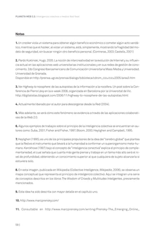 PLANETA WEB 2.0. Inteligencia colectiva o medios fast food.




Notas

1. Un cracker viola un sistema para obtener algún beneficio económico o cometer algún acto vandá-
lico, mientras que el hacker, al violar un sistema, está, simplemente, mostrando la fragilidad del mo-
delo de seguridad, sin buscar ningún otro beneficio personal. (Contreras, 2003; Castells, 2001)


2. Pardo Kuklinski, Hugo. 2005. La noción de intercreatividad en la evolución de Internet y su influen-
cia actual en las aplicaciones web universitarias institucionales y en sus redes de gestión de cono-
cimiento. 2do Congreso Iberoamericano de Comunicación Universitaria Mass Media y Universidad.
Universidad de Granada.
Disponible en http://prensa.ugr.es/prensa/dialogo/biblioteca/cdrom_cicu/cicu2005/area3.htm


3. Ver Highway to noosphere:de las autopistas de la información a la noosfera. Un post sobre la Con-
ferencia de Pierre Lévy en la e-week 2006, organizada en Barcelona por la Universitat de Vic.
http://digitalistas.blogspot.com/2006/11/highway-to-noosphere-de-las-autopistas.html


4. Actualmente liberado por el autor para descargarse desde la Red (2004).


5. Más adelante, se verá cómo este fenómeno se evidencia a través de las aplicaciones colaborati-
vas de la Web 2.0.


6. Algunos ejemplos de trabajos sobre el principio de la inteligencia colectiva se encuentran en au-
tores como: Suba, 2001; Fisher and Fisher, 1997; Bloom, 2000; Heylighen and Campbell, 1995.


7. Heylighen (1995), es uno de los principales propulsores de la idea del “cerebro global” que plantea
que la Red es el instrumento que llevará a la humanidad a conformar un superorgamismo meta-hu-
mano. Kerckhove (1997) bajo el concepto de “inteligencia conectiva” explica el principio de comple-
mentariedad, el cual señala que cuanta más gente piense y trabaje en un tema más alto será el ni-
vel de profundidad, obteniendo un conocimiento superior al que cualquiera de sujeto alcanzaría si
estuviera solo.

8. En esta imagen, publicada en Wikipedia (Collective Intelligence, Wikipedia, 2006), se observa un
mapa conceptual que representa el principio de inteligencia colectiva. Aquí se integran una serie
de conceptos descritos en los libros The Wisdom of Crowds y Multitudes Inteligentes, previamente
mencionados.


9. Esta idea ha sido descrita con mayor detalle en el capítulo uno.


10. http://www.marcprensky.com/


11. Consultable en http://www.marcprensky.com/writing/Prensky-The_Emerging_Online_




58 |
 