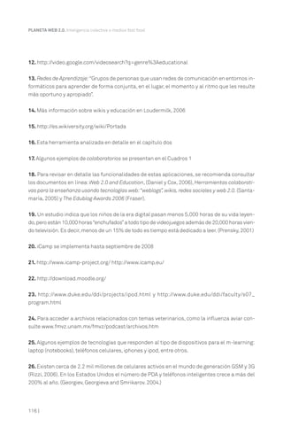 116 |
PLANETA WEB 2.0. Inteligencia colectiva o medios fast food.
12. http://video.google.com/videosearch?q=genre%3Aeducational
13. Redes de Aprendizaje:“Grupos de personas que usan redes de comunicación en entornos in-
formáticos para aprender de forma conjunta, en el lugar, el momento y al ritmo que les resulte
más oportuno y apropiado”.
14. Más información sobre wikis y educación en Loudermilk, 2006
15. http://es.wikiversity.org/wiki/Portada
16. Esta herramienta analizada en detalle en el capítulo dos
17. Algunos ejemplos de colaboratorios se presentan en el Cuadros 1
18. Para revisar en detalle las funcionalidades de estas aplicaciones, se recomienda consultar
los documentos en línea:Web 2.0 and Education, (Daniel y Cox, 2006), Herramientas colaborati-
vas para la enseñanza usando tecnologías web:“weblogs”,wikis,redes sociales y web 2.0.(Santa-
maría, 2005) y The Edublog Awards 2006 (Fraser).
19. Un estudio indica que los niños de la era digital pasan menos 5,000 horas de su vida leyen-
do,pero están 10,000 horas“enchufados”a todo tipo de videojuegos además de 20,000 horas vien-
do televisión. Es decir, menos de un 15% de todo es tiempo está dedicado a leer. (Prensky, 2001)
20. iCamp se implementa hasta septiembre de 2008
21. http://www.icamp-project.org/ http://www.icamp.eu/
22. http://download.moodle.org/
23. http://www.duke.edu/ddi/projects/ipod.html y http://www.duke.edu/ddi/faculty/s07_
program.html
24. Para acceder a archivos relacionados con temas veterinarios, como la influenza aviar con-
sulte www.fmvz.unam.mx/fmvz/podcast/archivos.htm
25. Algunos ejemplos de tecnologías que responden al tipo de dispositivos para el m-learning:
laptop (notebooks), teléfonos celulares, iphones y ipod, entre otros.
26. Existen cerca de 2.2 mil millones de celulares activos en el mundo de generación GSM y 3G
(Rizzi, 2006). En los Estados Unidos el número de PDA y teléfonos inteligentes crece a más del
200% al año. (Georgiev, Georgieva and Smrikarov. 2004.)
 