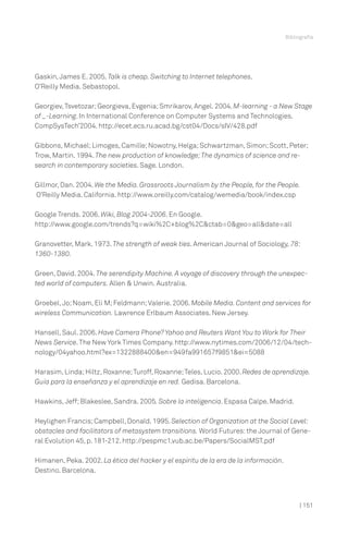 | 151
Bibliografía
Gaskin,James E. 2005. Talk is cheap. Switching to Internet telephones.
O’Reilly Media. Sebastopol.
Georgiev,Tsvetozar;Georgieva, Evgenia;Smrikarov, Angel. 2004.M-learning - a New Stage
of _-Learning. In International Conference on Computer Systems and Technologies.
CompSysTech’2004. http://ecet.ecs.ru.acad.bg/cst04/Docs/sIV/428.pdf
Gibbons, Michael;Limoges, Camille;Nowotny, Helga;Schwartzman, Simon;Scott, Peter;
Trow, Martin. 1994. The new production of knowledge;The dynamics of science and re-
search in contemporary societies. Sage. London.
Gillmor, Dan. 2004. We the Media. Grassroots Journalism by the People, for the People.
O’Reilly Media. California. http://www.oreilly.com/catalog/wemedia/book/index.csp
Google Trends. 2006. Wiki, Blog 2004-2006. En Google.
http://www.google.com/trends?q=wiki%2C+blog%2C&ctab=0&geo=all&date=all
Granovetter, Mark. 1973. The strength of weak ties. American Journal of Sociology, 78:
1360-1380.
Green, David. 2004. The serendipity Machine. A voyage of discovery through the unexpec-
ted world of computers. Allen & Unwin. Australia.
Groebel,Jo;Noam, Eli M;Feldmann;Valerie. 2006. Mobile Media. Content and services for
wireless Communication. Lawrence Erlbaum Associates. New Jersey.
Hansell, Saul. 2006. Have Camera Phone? Yahoo and Reuters Want You to Work for Their
News Service.The New York Times Company. http://www.nytimes.com/2006/12/04/tech-
nology/04yahoo.html?ex=1322888400&en=949fa991657f9851&ei=5088
Harasim, Linda;Hiltz, Roxanne;Turoff, Roxanne;Teles, Lucio. 2000.Redes de aprendizaje.
Guía para la enseñanza y el aprendizaje en red. Gedisa. Barcelona.
Hawkins, Jeff;Blakeslee, Sandra. 2005. Sobre la inteligencia. Espasa Calpe. Madrid.
Heylighen Francis;Campbell, Donald. 1995. Selection of Organization at the Social Level:
obstacles and facilitators of metasystem transitions. World Futures:the Journal of Gene-
ral Evolution 45, p. 181-212. http://pespmc1.vub.ac.be/Papers/SocialMST.pdf
Himanen, Peka. 2002. La ética del hacker y el espíritu de la era de la información.
Destino. Barcelona.
 