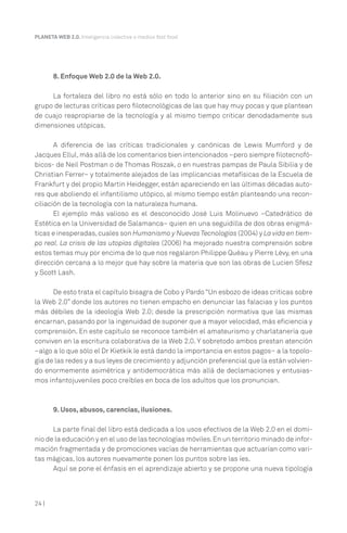 24 |
PLANETA WEB 2.0. Inteligencia colectiva o medios fast food.
8. Enfoque Web 2.0 de la Web 2.0.
La fortaleza del libro no está sólo en todo lo anterior sino en su filiación con un
grupo de lecturas críticas pero filotecnológicas de las que hay muy pocas y que plantean
de cuajo reapropiarse de la tecnología y al mismo tiempo criticar denodadamente sus
dimensiones utópicas.
A diferencia de las críticas tradicionales y canónicas de Lewis Mumford y de
Jacques Ellul,más allá de los comentarios bien intencionados –pero siempre filotecnofó-
bicos- de Neil Postman o de Thomas Roszak, o en nuestras pampas de Paula Sibilia y de
Christian Ferrer– y totalmente alejados de las implicancias metafísicas de la Escuela de
Frankfurt y del propio Martin Heidegger, están apareciendo en las últimas décadas auto-
res que aboliendo el infantilismo utópico, al mismo tiempo están planteando una recon-
ciliación de la tecnología con la naturaleza humana.
El ejemplo más valioso es el desconocido José Luis Molinuevo –Catedrático de
Estética en la Universidad de Salamanca– quien en una seguidilla de dos obras enigmá-
ticas e inesperadas,cuales son Humanismo y Nuevas Tecnologías (2004) y La vida en tiem-
po real. La crisis de las utopías digitales (2006) ha mejorado nuestra comprensión sobre
estos temas muy por encima de lo que nos regalaron Philippe Quéau y Pierre Lévy, en una
dirección cercana a lo mejor que hay sobre la materia que son las obras de Lucien Sfesz
y Scott Lash.
De esto trata el capítulo bisagra de Cobo y Pardo “Un esbozo de ideas criticas sobre
la Web 2.0” donde los autores no tienen empacho en denunciar las falacias y los puntos
más débiles de la ideología Web 2.0; desde la prescripción normativa que las mismas
encarnan, pasando por la ingenuidad de suponer que a mayor velocidad, más eficiencia y
comprensión. En este capítulo se reconoce también el amateurismo y charlatanería que
conviven en la escritura colaborativa de la Web 2.0. Y sobretodo ambos prestan atención
–algo a lo que sólo el Dr Kietkik le está dando la importancia en estos pagos– a la topolo-
gía de las redes y a sus leyes de crecimiento y adjunción preferencial que la están volvien-
do enormemente asimétrica y antidemocrática más allá de declamaciones y entusias-
mos infantojuveniles poco creíbles en boca de los adultos que los pronuncian.
9. Usos, abusos, carencias, ilusiones.
La parte final del libro está dedicada a los usos efectivos de la Web 2.0 en el domi-
nio de la educación y en el uso de las tecnologías móviles.En un territorio minado de infor-
mación fragmentada y de promociones vacías de herramientas que actuarían como vari-
tas mágicas, los autores nuevamente ponen los puntos sobre las íes.
Aquí se pone el énfasis en el aprendizaje abierto y se propone una nueva tipología
 
