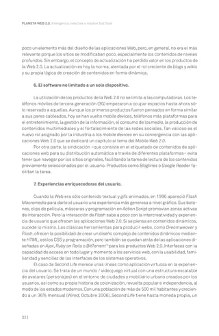 32 |
PLANETA WEB 2.0. Inteligencia colectiva o medios fast food.
poco un elemento más del diseño de las aplicaciones Web, pero, en general, no era el más
relevante porque los sitios se modificaban poco, especialmente los contenidos de niveles
profundos.Sin embargo,el concepto de actualización ha perdido valor en los productos de
la Web 2.0. La actualización es hoy la norma, alentada por el rol creciente de blogs y wikis
y su propia lógica de creación de contenidos en forma dinámica.
6. El software no limitado a un solo dispositivo.
La utilización de los productos de la Web 2.0 no se limita a las computadoras.Los te-
léfonos móviles de tercera generación (3G) empezaron a ocupar espacios hasta ahora só-
lo reservado a aquellas.Aunque los primeros productos fueron pensados en forma similar
a sus pares cableados, hoy se han vuelto mobile devices, teléfonos más plataformas para
el entretenimiento,la gestión de la información,el consumo de losmedia,la producción de
contenidos multimediales y el fortalecimiento de las redes sociales. Tan valioso es el
nuevo rol asignado por la industria a los mobile devices en su convergencia con las apli-
caciones Web 2.0 que se dedicará un capítulo al tema del Mobile Web 2.0.
Por otra parte, la sindicación –que consiste en el etiquetado de contenidos de apli-
caciones web para su distribución automática a través de diferentes plataformas– evita
tener que navegar por los sitios originales,facilitando la tarea de lectura de los contenidos
previamente seleccionados por el usuario. Productos como Bloglines o Google Reader fa-
cilitan la tarea.
7. Experiencias enriquecedoras del usuario.
Cuando la Web era sólo contenido textual y gifs animados, en 1996 apareció Flash
Macromedia para darle al usuario una experiencia más generosa a nivel gráfico.Sus boto-
nes, clips de película, máscaras y programación en Action Script promovían zonas activas
de interacción.Pero la interacción de Flash sabe a poco con la intercreatividad y experien-
cia de usuario que ofrecen las aplicaciones Web 2.0.Si se piensa en contenidos dinámicos,
sucede lo mismo. Las clásicas herramientas para producir webs, como Dreamweaver y
Flash,ofrecen la posibilidad de crear un diseño complejo de contenidos dinámicos median-
te HTML,estilos CSS y programación,pero también se quedan atrás de las aplicaciones di-
señadas en Ajax, Ruby on Rails o BitTorrent10
para los productos Web 2.0. Interfaces con la
capacidad de acceso en todo lugar y momento a los servicios web,con la usabilidad,fami-
liaridad y sencillez de las interfaces de los sistemas operativos.
El caso de Second Life merece unas líneas como aplicación virtuosa en la experien-
cia del usuario. Se trata de un mundo / videojuego virtual con una estructura escalable
de avatares (personajes) en el entorno de ciudades y mobiliario urbano creados por los
usuarios,así como su propia historia de colonización,revuelta popular e independencia,al
modo de los estados modernos.Con una población de más de 500 mil habitantes y crecien-
do a un 36% mensual (Wired, Octubre 2006), Second Life tiene hasta moneda propia, un
 