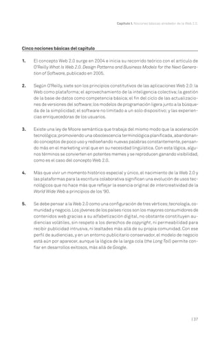 Capítulo I. Nociones básicas alrededor de la Web 2.0.
| 37
Cinco nociones básicas del capítulo
1. El concepto Web 2.0 surge en 2004 e inicia su recorrido teórico con el artículo de
O’Reilly What Is Web 2.0. Design Patterns and Business Models for the Next Genera-
tion of Software, publicado en 2005.
2. Según O’Reilly, siete son los principios constitutivos de las aplicaciones Web 2.0: la
Web como plataforma; el aprovechamiento de la inteligencia colectiva; la gestión
de la base de datos como competencia básica; el fin del ciclo de las actualizacio-
nes de versiones del software;los modelos de programación ligera junto a la búsque-
da de la simplicidad; el software no limitado a un solo dispositivo; y las experien-
cias enriquecedoras de los usuarios.
3. Existe una ley de Moore semántica que trabaja del mismo modo que la aceleración
tecnológica;promoviendo una obsolescencia terminológica planificada,abandonan-
do conceptos de poco uso y rediseñando nuevas palabras constantemente,pensan-
do más en el marketing viral que en su necesidad lingüística. Con esta lógica, algu-
nos términos se convierten en potentes memes y se reproducen ganando visibilidad,
como es el caso del concepto Web 2.0.
4. Más que vivir un momento histórico especial y único, el nacimiento de la Web 2.0 y
las plataformas para la escritura colaborativa significan una evolución de usos tec-
nológicos que no hace más que reflejar la esencia original de intercreatividad de la
World Wide Web a principios de los ‘90.
5. Se debe pensar a la Web 2.0 como una configuración de tres vértices;tecnología,co-
munidad y negocio.Los jóvenes de los países ricos son los mayores consumidores de
contenidos web gracias a su alfabetización digital, no obstante constituyen au-
diencias volátiles, sin respeto a los derechos de copyright, ni permeabilidad para
recibir publicidad intrusiva, ni lealtades más allá de su propia comunidad. Con ese
perfil de audiencias, y en un entorno publicitario conservador, el modelo de negocio
está aún por aparecer, aunque la lógica de la larga cola (the Long Tail) permite con-
fiar en desarrollos exitosos, más allá de Google.
 