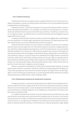 Capítulo II. Intercreatividad y Web 2.0. La construcción de un cerebro digital planetario.




        2.6.1. Creative Commons.

        Creative Commons es una organización no gubernamental, sin ánimo de lucro, fun-
dada y presidida por Lawrence Lessig, profesor de derecho en la Universidad de Stanford
y especialista en ciberderechos.
        Creative Commons13 (CC) está inspirada en la licencia GPL (General Public License14)
de la Free Software Foundation15, sin embargo, su filosofía va más allá de ser un licencia-
miento de software libre. El usuario es libre de copiar, distribuir o modificar una obra inclu-
so –en algunos casos– se autoriza hacer uso comercial de ella, pero es obligatorio que se
haga referencia a su autor.
        La idea principal de esta iniciativa es reducir las barreras legales de la creatividad y,
a su vez, posibilitar un modelo legal, ayudado de herramientas informáticas para así faci-
litar la distribución y el uso de contenidos para el dominio público.
        Creative Commons posee entre sus metas principales la creación de un espacio
que promueva, facilite y garantice el intercambio colectivo de obras y trabajos de artis-
tas, científicos y desarrolladores de programas, como forma de promover una cultura de la
libertad, basada en la confianza en intercambios creativos comunitarios. Esta organiza-
ción procura ayudar a los interesados a intercambiar obras y trabajos de una manera sen-
cilla, dinámica y segura, sin que CC alcance la calidad de firma legal. Ofrece una serie de
licencias, cada una con diferentes configuraciones o principios. Algunos ejemplos de es-
tas licencias son derechos que brinda el autor original a: dar libertad para citar su obra, re-
producirla, crear obras derivadas, ofrecerla públicamente, o bien, restricciones como no
permitir el uso comercial o respetar la autoría original.
        Éste es un proyecto sustentado en el ethos de la interactividad creativa y en donde
se promueve compartir la creación individual o colectiva. La idea subyacente dirigida a fa-
cilitar estos procesos de licenciamiento es poder quebrar los rígidos términos del Copy-
right16 con el fin de facilitar la distribución y uso de contenidos dentro del dominio público
(Creative Commons, 2006; Vercelli, 2004 y Córdoba, 2002).

      2.6.2. Folksonomía (sistemas de clasificación colectiva).

      El segundo ejemplo, sumamente representativo de la Web 2.0 es el de folksonomía17,
es decir, taxonomía social u organización de la información de manera colectiva y colabo-
rativa. Tal como se ha expuesto, el universo de aplicaciones Web 2.0, crece y evoluciona pro-
porcionalmente a la cantidad de gente y comunidades que intercambian información y ex-
periencias a través de la Red.
      Un modelo interesante de analizar es el de la folksonomía que describe una nueva
aproximación social para crear colectivamente metadatos de los recursos e información
que se encuentra en la Red. La folksonomía se aparta de las estructuras jerarquizadas pa-
ra aproximarse a una organización basada en la colaboración de las personas que coo-
peran a través de ordenar/clasificar la información por medio de etiquetas o tags. Debido



                                                                                                            | 51
 