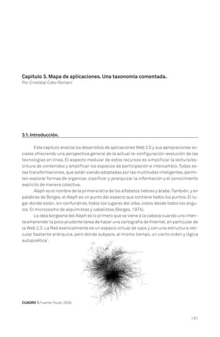 Capítulo 3. Mapa de aplicaciones. Una taxonomía comentada.
Por Cristóbal Cobo Romaní




3.1. Introducción.

       Este capítulo analiza los desarrollos de aplicaciones Web 2.0 y sus apropiaciones so-
ciales ofreciendo una perspectiva general de la actual re-configuración-evolución de las
tecnologías en línea. El aspecto medular de estos recursos es simplificar la lectura/es-
critura de contenidos y amplificar los espacios de participación e intercambio. Todas es-
tas transformaciones, que están siendo adoptadas por las multitudes inteligentes, permi-
ten explorar formas de organizar, clasificar y jerarquizar la información y el conocimiento
explícito de manera colectiva.
       Aleph es el nombre de la primera letra de los alfabetos hebreo y árabe. También, y en
palabras de Borges, el Aleph es un punto del espacio que contiene todos los puntos. El lu-
gar donde están, sin confundirse, todos los lugares del orbe, vistos desde todos los ángu-
los. El microcosmo de alquimistas y cabalistas (Borges, 1974).
       La idea borgeana del Aleph es lo primero que se viene a la cabeza cuando uno inten-
ta emprender la poco prudente tarea de hacer una cartografía de Internet, en particular de
la Web 2.0. La Red esencialmente es un espacio virtual de caos y con una estructura reti-
cular bastante anárquica, pero donde subyace, al mismo tiempo, un cierto orden y lógica
autopoiética1.




CUADRO 1. Fuente: Hurst, 2006.



                                                                                        | 61
 