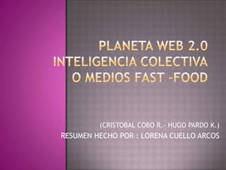 PLANETA WEB 2.0INTELIGENCIA COLECTIVAO MEDIOS FAST -FOOD (CRISTOBAL COBO R.- HUGO PARDO K.) RESUMEN HECHO POR : LORENA CUELLO ARCOS  