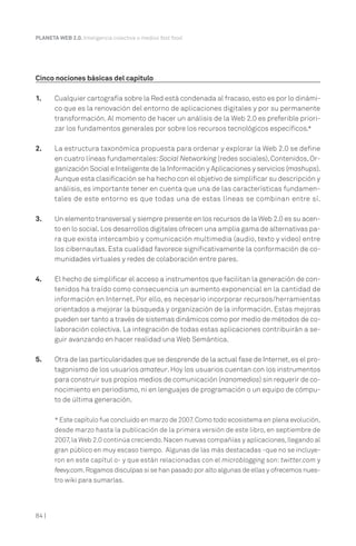 PLANETA WEB 2.0. Inteligencia colectiva o medios fast food.




Cinco nociones básicas del capítulo

1.     Cualquier cartografía sobre la Red está condenada al fracaso, esto es por lo dinámi-
       co que es la renovación del entorno de aplicaciones digitales y por su permanente
       transformación. Al momento de hacer un análisis de la Web 2.0 es preferible priori-
       zar los fundamentos generales por sobre los recursos tecnológicos específicos.*

2.     La estructura taxonómica propuesta para ordenar y explorar la Web 2.0 se define
       en cuatro líneas fundamentales: Social Networking (redes sociales), Contenidos, Or-
       ganización Social e Inteligente de la Información y Aplicaciones y servicios (mashups).
       Aunque esta clasificación se ha hecho con el objetivo de simplificar su descripción y
       análisis, es importante tener en cuenta que una de las características fundamen-
       tales de este entorno es que todas una de estas líneas se combinan entre sí.

3.     Un elemento transversal y siempre presente en los recursos de la Web 2.0 es su acen-
       to en lo social. Los desarrollos digitales ofrecen una amplia gama de alternativas pa-
       ra que exista intercambio y comunicación multimedia (audio, texto y video) entre
       los cibernautas. Esta cualidad favorece significativamente la conformación de co-
       munidades virtuales y redes de colaboración entre pares.

4.     El hecho de simplificar el acceso a instrumentos que facilitan la generación de con-
       tenidos ha traído como consecuencia un aumento exponencial en la cantidad de
       información en Internet. Por ello, es necesario incorporar recursos/herramientas
       orientados a mejorar la búsqueda y organización de la información. Estas mejoras
       pueden ser tanto a través de sistemas dinámicos como por medio de métodos de co-
       laboración colectiva. La integración de todas estas aplicaciones contribuirán a se-
       guir avanzando en hacer realidad una Web Semántica.

5.     Otra de las particularidades que se desprende de la actual fase de Internet, es el pro-
       tagonismo de los usuarios amateur. Hoy los usuarios cuentan con los instrumentos
       para construir sus propios medios de comunicación (nanomedios) sin requerir de co-
       nocimiento en periodismo, ni en lenguajes de programación o un equipo de cómpu-
       to de última generación.

       * Este capítulo fue concluido en marzo de 2007. Como todo ecosistema en plena evolución,
       desde marzo hasta la publicación de la primera versión de este libro, en septiembre de
       2007, la Web 2.0 continúa creciendo. Nacen nuevas compañías y aplicaciones, llegando al
       gran público en muy escaso tiempo. Algunas de las más destacadas -que no se incluye-
       ron en este capítul o- y que están relacionadas con el microblogging son: twitter.com y
       feevy.com. Rogamos disculpas si se han pasado por alto algunas de ellas y ofrecemos nues-
       tro wiki para sumarlas.




84 |
 