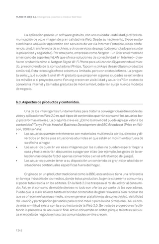 PLANETA WEB 2.0. Inteligencia colectiva o medios fast food.




       La aplicación provee un software gratuito, con una cuidada usabilidad, y ofrece co-
municación de voz e imagen de gran calidad vía Web. Desde su nacimiento, Skype evolu-
cionó hacia una killer application con servicios de voz vía Internet Protocole, video confe-
rencia, chat, transferencia de archivos, y otros servicios de pago (todo encriptado para cuidar
la privacidad y seguridad). Por otra parte, empresas como Netgear –un líder en el mercado
americano de soportes WLAN que ofrece soluciones de conectividad en Internet– dise-
ñaron productos como el Netgear Skype Wi-Fi Phone para utilizar con Skype en todo el mun-
do, prescindiendo de la computadora (Philips, Topcom y Linksys desarrollaron productos
similares). Esta tecnología ofrece cobertura limitada, pero con costos ínfimos. La pregun-
ta sería: ¿qué sucederá si el Wi-Fi gratuito que proponen algunas ciudades se extiende a
los móviles o si proyectos como Fon.org crecen en visibilidad y usuarios? Sin costes de
conexión a Internet y llamadas gratuitas de móvil a móvil, deberían surgir nuevos modelos
de negocio.



6.3. Aspectos de productos y contenidos.

       Una de los interrogantes fundamentales para tratar la convergencia entre mobile de-
vices y aplicaciones Web 2.0 es qué tipos de contenidos querrán consumir los usuarios ba-
jo plataformas móviles. La pregunta clave es: ¿Cómo la movilidad puede agregar valor a los
contenidos? Tanya Price, Head of Business Development de BBC Broadcast (Price en Wil-
son, 2006) señala:
•      Los usuarios querrán entretenerse con materiales multimedia cortos, directos y di-
       vertidos en todas esas situaciones aburridas en que están en movimiento y fuera de
       su oficina u hogar.
•      Los usuarios querrán ver esas imágenes por las cuales no pueden esperar llegar a
       casa y hasta estarían dispuestos a pagar por ellas (por ejemplo, los goles de la se-
       lección nacional de fútbol apenas convertidos o en el entretiempo del juego).
•      Los usuarios querrán tener a su disposición un contenido de gran valor añadido en
       situaciones contextuales específicas fuera del hogar.

       Originado en un productor tradicional como la BBC, este análisis tiene una referencia
en la vieja industria de los medios, donde éstos producían, la gente solamente consumía y
el poder total residía en los editores. En la Web 2.0 se traspasa el rol del editor al consumi-
dor. Así, en el consumo de mobile devices no todo son ofertas por parte de las operadoras.
Puede que la clave no esté tanto en brindar contenidos de gran relevancia o en reciclar los
que se ofrecen en los mass media, sino en generar plataformas de conectividad, visibilidad
del usuario y participación pensadas para el ocio móvil o para la vida profesional. Allí es don-
de más similitud existe con la arquitectura de la Web 2.0. Se trata de proveedores facili-
tando la presencia de un usuario final activo convertido en editor, porque mientras se bus-
ca el modelo de negocio exitoso, las comunidades on-line crecen.



124 |
 