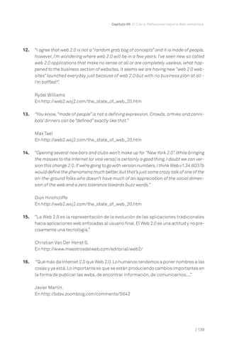 Capítulo VII. El Cierre. Reflexiones hacia la Web semántica.




12.   “I agree that web 2.0 is not a “random grab bag of concepts” and it is made of people,
      however, I’m wondering where web 2.0 will be in a few years. I’ve seen new so called
      web 2.0 applications that make no sense at all or are completely useless, what hap-
      pened to the business section of websites, it seems we are having new “web 2.0 web-
      sites” launched everyday just because of web 2.0 but with no business plan at all -
      I’m baffled!”.

      Rydal Williams
      En http://web2.wsj2.com/the_state_of_web_20.htm

13.   “You know, “made of people” is not a defining expression. Crowds, armies and canni-
      bals’ dinners can be “defined” exactly like that.”

      Max Tael
      En http://web2.wsj2.com/the_state_of_web_20.htm

14.   “Opening several new bars and clubs won’t make up for “New York 2.0”. While bringing
      the masses to the Internet (or vice versa) is certainly a good thing, I doubt we can ver-
      sion this change 2.0. If we’re going to go with version numbers, I think Web v1.34.6037b
      would define the phenomena much better, but that’s just some crazy talk of one of the
      on-the-ground folks who doesn’t have much of an appreciation of the social dimen-
      sion of the web and a zero tolerance towards buzz words.”

      Dion Hinchcliffe
      En http://web2.wsj2.com/the_state_of_web_20.htm

15.   “La Web 2.0 es la representación de la evolución de las aplicaciones tradicionales
      hacia aplicaciones web enfocadas al usuario final. El Web 2.0 es una actitud y no pre-
      cisamente una tecnología.”

      Christian Van Der Henst S.
      En http://www.maestrosdelweb.com/editorial/web2/

16.    “Qué más da Internet 2.0 que Web 2.0. Lo humanos tendemos a poner nombres a las
      cosas y ya está. Lo importante es que se están produciendo cambios importantes en
      la forma de publicar las webs, de encontrar información, de comunicarnos....”

      Javier Martín.
      En http://bdsv.zoomblog.com/comments/5643




                                                                                                    | 139
 