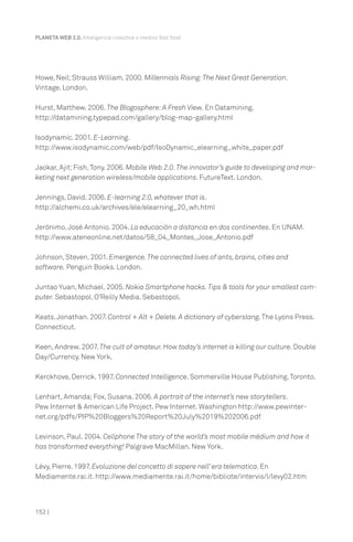 PLANETA WEB 2.0. Inteligencia colectiva o medios fast food.




Howe, Neil; Strauss William. 2000. Millennials Rising: The Next Great Generation.
Vintage. London.

Hurst, Matthew. 2006. The Blogosphere: A Fresh View. En Datamining.
http://datamining.typepad.com/gallery/blog-map-gallery.html

Isodynamic. 2001. E-Learning.
http://www.isodynamic.com/web/pdf/IsoDynamic_elearning_white_paper.pdf

Jaokar, Ajit; Fish, Tony. 2006. Mobile Web 2.0. The innovator’s guide to developing and mar-
keting next generation wireless/mobile applications. FutureText. London.

Jennings, David. 2006. E-learning 2.0, whatever that is.
http://alchemi.co.uk/archives/ele/elearning_20_wh.html

Jerónimo, José Antonio. 2004. La educación a distancia en dos continentes. En UNAM.
http://www.ateneonline.net/datos/58_04_Montes_Jose_Antonio.pdf

Johnson, Steven. 2001. Emergence. The connected lives of ants, brains, cities and
software. Penguin Books. London.

Juntao Yuan, Michael. 2005. Nokia Smartphone hacks. Tips & tools for your smallest com-
puter. Sebastopol. O’Reilly Media. Sebastopol.

Keats, Jonathan. 2007. Control + Alt + Delete. A dictionary of cyberslang. The Lyons Press.
Connecticut.

Keen, Andrew. 2007. The cult of amateur. How today’s internet is killing our culture. Double
Day/Currency. New York.

Kerckhove, Derrick. 1997. Connected Intelligence. Sommerville House Publishing. Toronto.

Lenhart, Amanda; Fox, Susana. 2006. A portrait of the internet’s new storytellers.
Pew Internet & American Life Project. Pew Internet. Washington http://www.pewinter-
net.org/pdfs/PIP%20Bloggers%20Report%20July%2019%202006.pdf

Levinson, Paul. 2004. Cellphone The story of the world’s most mobile médium and how it
has transformed everything! Palgrave MacMillan. New York.

Lévy, Pierre. 1997. Evoluzione del concetto di sapere nell’ era telematica. En
Mediamente.rai.it. http://www.mediamente.rai.it/home/bibliote/intervis/l/levy02.htm



152 |
 