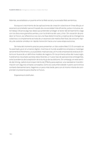 PLANETA WEB 2.0. Inteligencia colectiva o medios fast food.




Además, se establece un puente entre la Web social y la ansiada Web semántica.

      Aunque el crecimiento de las aplicaciones de creación colectiva en línea dibuja un
escenario prometedor para el trazado de una sociedad más eficiente, justa e inclusiva, es-
te trabajo refuerza algunas ideas que pretenden proteger al lector del alineamiento ciego
con los discursos grandilocuentes y con la dinámica del usar y tirar. Sin vocación de pre-
decir el futuro, se reflexiona si se vive una fase determinante y creativa de la inteligencia
colectiva o si simplemente se trata de un escenario de medios fast food, de consumo rápi-
do y de carácter amateur en rápida transición hacia una nueva etapa evolutiva.

      Se trata del momento preciso para presentar un libro sobre Web 2.0. El concepto se
ha asentado ya en el universo digital, mientras el mundo académico empieza a investigar
seriamente el fenómeno y sus posibles implicancias y el mundo empresarial analiza el en-
torno en busca de un definitivo modelo de negocio. En los primeros años del nuevo siglo,
hubiéramos resultado autistas describiendo un nuevo tipo de aplicaciones emergentes,
ante la evidencia de la explosión de la burbuja de las dotcoms. Sin embargo, en este senti-
do del timing, radicó el principal mérito de O’Reilly para explicar una realidad en transfor-
mación con algunos simples conceptos. Como es costumbre desde nuestro asincrónico
contexto iberoamericano, llegamos un poco más tarde, pero con el mismo interés de com-
prender el presente para diseñar el futuro.

       Esperamos lo disfruten.




18 |
 