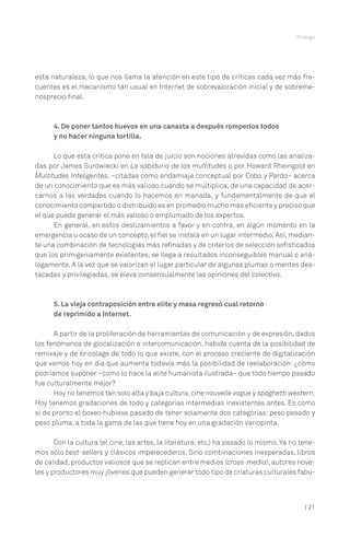 Prólogo




esta naturaleza, lo que nos llama la atención en este tipo de críticas cada vez más fre-
cuentes es el mecanismo tan usual en Internet de sobrevaloración inicial y de sobreme-
nosprecio final.



      4. De poner tantos huevos en una canasta a después romperlos todos
      y no hacer ninguna tortilla.

      Lo que esta crítica pone en tela de juicio son nociones atrevidas como las analiza-
das por James Surowiecki en La sabiduría de las multitudes o por Howard Rheingold en
Multitudes Inteligentes, –citadas como andamiaje conceptual por Cobo y Pardo– acerca
de un conocimiento que es más valioso cuando se multiplica, de una capacidad de acer-
carnos a las verdades cuando lo hacemos en manada, y fundamentalmente de que el
conocimiento compartido o distribuido es en promedio mucho más eficiente y preciso que
el que puede generar el más valioso o emplumado de los expertos.
      En general, en estos deslizamientos a favor y en contra, en algún momento en la
emergencia u ocaso de un concepto, el fiel se instala en un lugar intermedio. Así, median-
te una combinación de tecnologías más refinadas y de criterios de selección sofisticados
que los primigeniamente existentes, se llega a resultados inconseguibles manual o aná-
logamente. A la vez que se valorizan el lugar particular de algunas plumas o mentes des-
tacadas y privilegiadas, se eleva consensualmente las opiniones del colectivo.



      5. La vieja contraposición entre elite y masa regresó cual retorno
      de reprimido a Internet.

      A partir de la proliferación de herramientas de comunicación y de expresión, dados
los fenómenos de glocalización e intercomunicación, habida cuenta de la posibilidad de
remixaje y de bricolage de todo lo que existe, con el proceso creciente de digitalización
que vemos hoy en día que aumenta todavía más la posibilidad de reelaboración: ¿cómo
podríamos suponer –como lo hace la elite humanista ilustrada– que todo tiempo pasado
fue culturalmente mejor?
      Hoy no tenemos tan solo alta y baja cultura, cine nouvelle vague y spaghetti western.
Hoy tenemos gradaciones de todo y categorías intermedias inexistentes antes. Es como
si de pronto el boxeo hubiese pasado de tener solamente dos categorías: peso pesado y
peso pluma, a toda la gama de las que tiene hoy en una gradación variopinta.

       Con la cultura (el cine, las artes, la literatura, etc.) ha pasado lo mismo. Ya no tene-
mos sólo best-sellers y clásicos imperecederos. Sino combinaciones inesperadas, libros
de calidad, productos valiosos que se replican entre medios (cross-media), autores nove-
les y productores muy jóvenes que pueden generar todo tipo de criaturas culturales fabu-



                                                                                           | 21
 