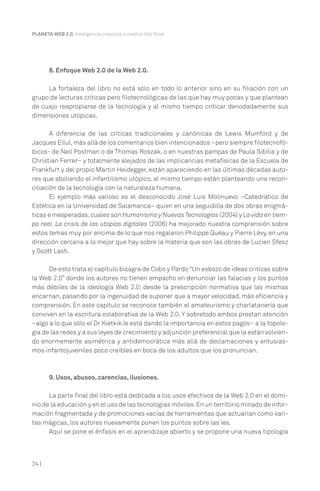 PLANETA WEB 2.0. Inteligencia colectiva o medios fast food.




       8. Enfoque Web 2.0 de la Web 2.0.

     La fortaleza del libro no está sólo en todo lo anterior sino en su filiación con un
grupo de lecturas críticas pero filotecnológicas de las que hay muy pocas y que plantean
de cuajo reapropiarse de la tecnología y al mismo tiempo criticar denodadamente sus
dimensiones utópicas.

       A diferencia de las críticas tradicionales y canónicas de Lewis Mumford y de
Jacques Ellul, más allá de los comentarios bien intencionados –pero siempre filotecnofó-
bicos- de Neil Postman o de Thomas Roszak, o en nuestras pampas de Paula Sibilia y de
Christian Ferrer– y totalmente alejados de las implicancias metafísicas de la Escuela de
Frankfurt y del propio Martin Heidegger, están apareciendo en las últimas décadas auto-
res que aboliendo el infantilismo utópico, al mismo tiempo están planteando una recon-
ciliación de la tecnología con la naturaleza humana.
       El ejemplo más valioso es el desconocido José Luis Molinuevo –Catedrático de
Estética en la Universidad de Salamanca– quien en una seguidilla de dos obras enigmá-
ticas e inesperadas, cuales son Humanismo y Nuevas Tecnologías (2004) y La vida en tiem-
po real. La crisis de las utopías digitales (2006) ha mejorado nuestra comprensión sobre
estos temas muy por encima de lo que nos regalaron Philippe Quéau y Pierre Lévy, en una
dirección cercana a lo mejor que hay sobre la materia que son las obras de Lucien Sfesz
y Scott Lash.

      De esto trata el capítulo bisagra de Cobo y Pardo “Un esbozo de ideas criticas sobre
la Web 2.0” donde los autores no tienen empacho en denunciar las falacias y los puntos
más débiles de la ideología Web 2.0; desde la prescripción normativa que las mismas
encarnan, pasando por la ingenuidad de suponer que a mayor velocidad, más eficiencia y
comprensión. En este capítulo se reconoce también el amateurismo y charlatanería que
conviven en la escritura colaborativa de la Web 2.0. Y sobretodo ambos prestan atención
–algo a lo que sólo el Dr Kietkik le está dando la importancia en estos pagos– a la topolo-
gía de las redes y a sus leyes de crecimiento y adjunción preferencial que la están volvien-
do enormemente asimétrica y antidemocrática más allá de declamaciones y entusias-
mos infantojuveniles poco creíbles en boca de los adultos que los pronuncian.



       9. Usos, abusos, carencias, ilusiones.

      La parte final del libro está dedicada a los usos efectivos de la Web 2.0 en el domi-
nio de la educación y en el uso de las tecnologías móviles. En un territorio minado de infor-
mación fragmentada y de promociones vacías de herramientas que actuarían como vari-
tas mágicas, los autores nuevamente ponen los puntos sobre las íes.
      Aquí se pone el énfasis en el aprendizaje abierto y se propone una nueva tipología



24 |
 