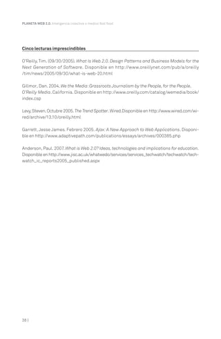 PLANETA WEB 2.0. Inteligencia colectiva o medios fast food.




Cinco lecturas imprescindibles

O’Reilly, Tim. (09/30/2005). What Is Web 2.0. Design Patterns and Business Models for the
Next Generation of Software. Disponible en http://www.oreillynet.com/pub/a/oreilly
/tim/news/2005/09/30/what-is-web-20.html

Gillmor, Dan. 2004. We the Media: Grassroots Journalism by the People, for the People.
O’Reilly Media. California. Disponible en http://www.oreilly.com/catalog/wemedia/book/
index.csp

Levy, Steven. Octubre 2005. The Trend Spotter. Wired.Disponible en http://www.wired.com/wi-
red/archive/13.10/oreilly.html

Garrett, Jesse James. Febrero 2005. Ajax: A New Approach to Web Applications. Disponi-
ble en http://www.adaptivepath.com/publications/essays/archives/000385.php

Anderson, Paul. 2007. What is Web 2.0? Ideas, technologies and implications for education.
Disponible en http://www.jisc.ac.uk/whatwedo/services/services_techwatch/techwatch/tech-
watch_ic_reports2005_published.aspx




38 |
 