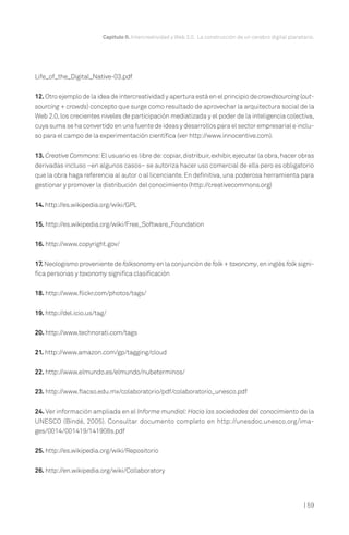 Capítulo II. Intercreatividad y Web 2.0. La construcción de un cerebro digital planetario.




Life_of_the_Digital_Native-03.pdf


12. Otro ejemplo de la idea de intercreatividad y apertura está en el principio de crowdsourcing (out-
sourcing + crowds) concepto que surge como resultado de aprovechar la arquitectura social de la
Web 2.0, los crecientes niveles de participación mediatizada y el poder de la inteligencia colectiva,
cuya suma se ha convertido en una fuente de ideas y desarrollos para el sector empresarial e inclu-
so para el campo de la experimentación científica (ver http://www.innocentive.com).


13. Creative Commons: El usuario es libre de: copiar, distribuir, exhibir, ejecutar la obra, hacer obras
derivadas incluso –en algunos casos– se autoriza hacer uso comercial de ella pero es obligatorio
que la obra haga referencia al autor o al licenciante. En definitiva, una poderosa herramienta para
gestionar y promover la distribución del conocimiento (http://creativecommons.org)


14. http://es.wikipedia.org/wiki/GPL


15. http://es.wikipedia.org/wiki/Free_Software_Foundation


16. http://www.copyright.gov/


17. Neologismo proveniente de folksonomy en la conjunción de folk + taxonomy, en inglés folk signi-
fica personas y taxonomy significa clasificación


18. http://www.flickr.com/photos/tags/


19. http://del.icio.us/tag/

20. http://www.technorati.com/tags


21. http://www.amazon.com/gp/tagging/cloud


22. http://www.elmundo.es/elmundo/nubeterminos/


23. http://www.flacso.edu.mx/colaboratorio/pdf/colaboratorio_unesco.pdf


24. Ver información ampliada en el Informe mundial: Hacia las sociedades del conocimiento de la
UNESCO (Bindé, 2005). Consultar documento completo en http://unesdoc.unesco.org/ima-
ges/0014/001419/141908s.pdf


25. http://es.wikipedia.org/wiki/Repositorio


26. http://en.wikipedia.org/wiki/Collaboratory




                                                                                                              | 59
 