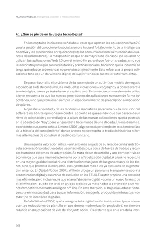 PLANETA WEB 2.0. Inteligencia colectiva o medios fast food.




4.1. ¿Qué se pierde en la utopía tecnológica?

       En los capítulos iniciales se señalaba el valor que aportan las aplicaciones Web 2.0
para la gestión del conocimiento social, siempre hacia el fortalecimiento de la inteligencia
colectiva y las experiencias enriquecedoras de los consumidores (en su mutación de usua-
rios a desarrolladores). Lo más positivo es que en la mayoría de los casos, los usuarios no
utilizan las aplicaciones Web 2.0 con el mismo fin para el que fueron creadas, sino que
las reconstruyen según sus necesidades y prácticas sociales, haciendo que la industria se
tenga que adaptar a demandas no previstas originalmente. Esto refuerza a la propia apli-
cación a tono con un darwinismo digital de supervivencia de las mejores herramientas.

      Se pasará por alto el problema de la ausencia de un auténtico modelo de negocio
asociado al éxito de consumo, las irresueltas violaciones al copyright y la obsolescencia
terminológica, temas ya tratados en el capítulo uno. Entonces, un primer elemento crítico
a tener en cuenta es que las nuevas generaciones de aplicaciones no nacen de forma es-
pontánea, sino que promueven siempre un espacio normativo de prescripción e imposición
de valores.
      A ojos de la novedad y de las tendencias mediáticas, pareciera que la evolución del
software no admite opiniones en contra. Lo cierto es que el individuo que carece de un
ritmo de adaptación y aprendizaje a la altura de las nuevas aplicaciones, queda postrado
en lo obsoleto del “hoy”, pero vanguardista hace menos de una década. En esa dinámica,
es evidente que, como señala Simone (2001), algo se está perdiendo en esta tercera fase
de la historia del conocimiento1, donde a veces no se respeta la tradición histórica ni for-
mas alternativas de construir el destino comunitario.

       Una segunda valoración crítica –un tanto más alejada de su relación con la Web 2.0–
es la aceleración productiva de los usos tecnológicos, a costa de fuerza de trabajo y recur-
sos humanos carentes de adaptación. Se trata de un desarrollo y una competitividad
económica que pasa irremediablemente por la alfabetización digital. A priori no repercute
en una mayor igualdad social ni una distribución más justa de las ganancias y de los bie-
nes, sino que potencia la inequidad, excluyendo aún más a los ya excluidos de la genera-
ción anterior. En Digital Nation (2004), Wilhelm dibuja un panorama transparente sobre la
alfabetización digital y sus zonas de exclusión en los EEUU. El autor propone una sociedad
más eficiente, pero inclusiva, ya que el analfabetismo digital –como un nuevo formato de
discriminación– puede ser letal en grupos sociales ya marginados a pertenecer a un me-
nos competitivo mercado analógico off-line. En este mercado, el bajo nivel educativo re-
percute en incapacidad para buscar información, escogerla, producirla o interactuar con
todo tipo de interfaces digitales.
       Señala Wilhelm (2004) que la vorágine de la digitalización institucional (y sus conse-
cuentes reducciones de plantilla en pos de una modernización productiva) no siempre
redunda en mejor calidad de vida del conjunto social. Es evidente que en la era de la infor-



90 |
 