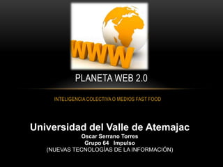 PLANETA WEB 2.0
     INTELIGENCIA COLECTIVA O MEDIOS FAST FOOD




Universidad del Valle de Atemajac
             Oscar Serrano Torres
              Grupo 64 Impulso
   (NUEVAS TECNOLOGÍAS DE LA INFORMACIÓN)
 