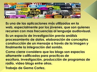 Es una de las aplicaciones más utilizadas en la
web, especialmente por los jóvenes, que son quienes
recurren con mas frecuencias al lenguaje audiovisual.
Es un espacio de investigación previa análisis
procesamiento de datos, elaboración de conceptos
construcción de un mensaje a través de la imagen y
finalmente la integración del sonido.
Como cierre considero que los blogs son espacios
altamente calificados para practicas de
escritura, investigación, producción de programas de
radio, video blogs entre otros.
Trabajo de Gema Cortez.
 