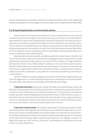 102 |
PLANETA WEB 2.0. Inteligencia colectiva o medios fast food.
cursos más populares,y que están teniendo una importante repercusión en los modelos de
enseñanzaapoyadosenlastecnologíasenlínea,sonblogs,wikisycolaboratorios(O’Hear,2005).
5.2. El aprendizaje basado en el intercambio abierto.
Antes de describir las aplicaciones Web 2.0, cuyo uso puede beneficiar al campo de
la enseñanza, se analizan algunos de los principios que contribuyen a conceptualizar el
aporte específico que brinda la web social al mundo de la educación.Sin duda,que el prin-
cipal valor que ofrecen las aplicaciones Web 2.0 es la simplificación de la lectura y escri-
tura en línea de los estudiantes. Esto se traduce en dos acciones sustantivas del proceso
de aprendizaje:generar contenidos y compartirlos.Podría plantearse que este“Aprendiza-
je 2.0” se apoya en dos principios básicos de la actual Web: contenidos generados por el
usuario y arquitectura de la participación.
Bajo este panorama se consolida una Web que permite innovar hacia un modelo más
rico en herramientas, espacios de intercambio y pedagógicamente más prolíficos, donde
estudiantes y docentes pueden aportar sus conocimientos. Gibbons, Limoges, Nowotny,
Schwartzman, Scott y Trow (1994) analizan la idea de un “conocimiento socialmente dis-
tribuido”,potenciado por el uso de aplicaciones que favorecen el acceso,el intercambio de
información y la generación colectiva de contenidos. Es decir, un conocimiento intercam-
biable, acumulativo, colaborativo, que puede ser compartido, transferido y convertido en
un bien público4
.
Johnson (1992),por su parte,agrega que el conocimiento siempre se genera bajo una
continua negociación y no será producido hasta que los intereses de varios actores estén
incluidos. Este autor propone tres tipologías diferentes de aprendizaje.
1) Aprender haciendo [learning-by- doing]:Para este tipo de aprendizaje resultan de
especial utilidad aquellas herramientas que permiten al estudiante y/o docente la lectura
y la escritura en la Web, bajo el principio de “ensayo-error”. Por ejemplo, los estudiantes
pueden aprender sobre ecología generando presentaciones en línea5
(de texto, audio o vi-
deo) sobre cómo se trata este tema en diferentes naciones del mundo.Luego el profesor lo
revisa y corrige aquellos aspectos mejorables.Este proceso de creación individual y colec-
tivo, a la vez, promueve un proceso de aprendizaje constructivista.
2) Aprender interactuando [learning-by-interacting]:Una de las principales cualida-
des de las plataformas de gestión de contenidos es que además de estar escritas con hi-
pervínculos,ofrecen la posibilidad de intercambiar ideas con el resto de los usuarios de In-
ternet.Bajo este enfoque,el énfasis del aprender interactuando está puesto en la instancia
comunicacional entre pares. Algunos ejemplos de interacción son: agregar un post en un
blog o wiki, hablar por VoIP6
, enviar un voice mail7
, y actividades tan coloquiales como usar
el chat o el correo electrónico.
 