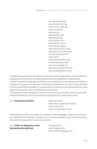 | 107
Capítulo V. Aprendizaje colaborativo. Nuevos modelos para usos educativos.
www.gutenberg.org
www.healcentral.org
www.ilumina-dlib.org
www.merlot.org
www.jocw.jp
www.labiblio.com
www.lablaa.org
www.librodot.com
www.literature.org
www.meraka.org.za
www.ocwconsortium.org
www.open.ac.uk/idc/news/
current/opendoor.html
www.red.es
www.schoolnetafrica.net
www.smete.org/smete
www.snie.sep.gob.mx
www.talis.com/tdn/articles
www.tessaprogramme.org
• Plataformas que además de ofrecer contenidos educativos gratuitos, son utilizados pa-
ra apoyar la conformación de redes de aprendizaje, de académicos y estudiantes.
• La gran mayoría de estas plataformas son impulsadas por universidades, centros de in-
vestigación y organismos estatales vinculados a la educación. Aunque muchos de estos
recursos existen desde la Web 1.0, su potencial se multiplica al ser aprovechado por otras
plataformas que permiten la lectura/escritura en línea.
• Estas aplicaciones orientadas a compartir el conocimiento científico y otros insumos edu-
cativos provienen de instituciones educativas de diferentes países del mundo.
5.3.5. Buscadores Visuales. www.kartoo.com
www.kevan.org/extispicious.cgi
www.mnemo.org
www.visualthesaurus.com
• Buscadores visuales que pueden ser usados con fines pedagógicos dado que las búsque-
das,además de ser textuales,cuentan con un componente gráfico,que contribuye a la ge-
neración de mapas semánticos de información.
5.3.6. Editor de diagramas y otras www.gliffy.com
representaciones gráficas. www.mxgraph.com
http://sketchup.google.com
 