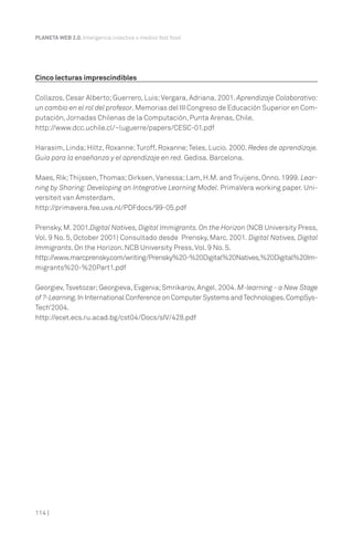 114 |
PLANETA WEB 2.0. Inteligencia colectiva o medios fast food.
Cinco lecturas imprescindibles
Collazos, Cesar Alberto; Guerrero, Luis;Vergara, Adriana. 2001. Aprendizaje Colaborativo:
un cambio en el rol del profesor.Memorias del III Congreso de Educación Superior en Com-
putación,Jornadas Chilenas de la Computación, Punta Arenas, Chile.
http://www.dcc.uchile.cl/~luguerre/papers/CESC-01.pdf
Harasim, Linda; Hiltz, Roxanne;Turoff, Roxanne;Teles, Lucio. 2000. Redes de aprendizaje.
Guía para la enseñanza y el aprendizaje en red. Gedisa. Barcelona.
Maes, Rik;Thijssen, Thomas; Dirksen, Vanessa; Lam, H.M. and Truijens, Onno. 1999. Lear-
ning by Sharing: Developing an Integrative Learning Model. PrimaVera working paper. Uni-
versiteit van Amsterdam.
http://primavera.fee.uva.nl/PDFdocs/99-05.pdf
Prensky, M. 2001.Digital Natives, Digital Immigrants. On the Horizon (NCB University Press,
Vol. 9 No. 5, October 2001) Consultado desde Prensky, Marc. 2001. Digital Natives, Digital
Immigrants. On the Horizon. NCB University Press,Vol. 9 No. 5.
http://www.marcprensky.com/writing/Prensky%20-%20Digital%20Natives,%20Digital%20Im-
migrants%20-%20Part1.pdf
Georgiev, Tsvetozar; Georgieva, Evgenia; Smrikarov, Angel. 2004. M-learning - a New Stage
of ?-Learning.In International Conference on Computer Systems andTechnologies.CompSys-
Tech’2004.
http://ecet.ecs.ru.acad.bg/cst04/Docs/sIV/428.pdf
 