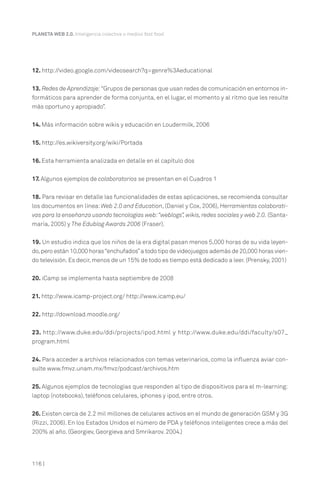 116 |
PLANETA WEB 2.0. Inteligencia colectiva o medios fast food.
12. http://video.google.com/videosearch?q=genre%3Aeducational
13. Redes de Aprendizaje:“Grupos de personas que usan redes de comunicación en entornos in-
formáticos para aprender de forma conjunta, en el lugar, el momento y al ritmo que les resulte
más oportuno y apropiado”.
14. Más información sobre wikis y educación en Loudermilk, 2006
15. http://es.wikiversity.org/wiki/Portada
16. Esta herramienta analizada en detalle en el capítulo dos
17. Algunos ejemplos de colaboratorios se presentan en el Cuadros 1
18. Para revisar en detalle las funcionalidades de estas aplicaciones, se recomienda consultar
los documentos en línea:Web 2.0 and Education, (Daniel y Cox, 2006), Herramientas colaborati-
vas para la enseñanza usando tecnologías web:“weblogs”,wikis,redes sociales y web 2.0. (Santa-
maría, 2005) y The Edublog Awards 2006 (Fraser).
19. Un estudio indica que los niños de la era digital pasan menos 5,000 horas de su vida leyen-
do,pero están 10,000 horas“enchufados”a todo tipo de videojuegos además de 20,000 horas vien-
do televisión. Es decir, menos de un 15% de todo es tiempo está dedicado a leer. (Prensky, 2001)
20. iCamp se implementa hasta septiembre de 2008
21. http://www.icamp-project.org/ http://www.icamp.eu/
22. http://download.moodle.org/
23. http://www.duke.edu/ddi/projects/ipod.html y http://www.duke.edu/ddi/faculty/s07_
program.html
24. Para acceder a archivos relacionados con temas veterinarios, como la influenza aviar con-
sulte www.fmvz.unam.mx/fmvz/podcast/archivos.htm
25. Algunos ejemplos de tecnologías que responden al tipo de dispositivos para el m-learning:
laptop (notebooks), teléfonos celulares, iphones y ipod, entre otros.
26. Existen cerca de 2.2 mil millones de celulares activos en el mundo de generación GSM y 3G
(Rizzi, 2006). En los Estados Unidos el número de PDA y teléfonos inteligentes crece a más del
200% al año. (Georgiev, Georgieva and Smrikarov. 2004.)
 
