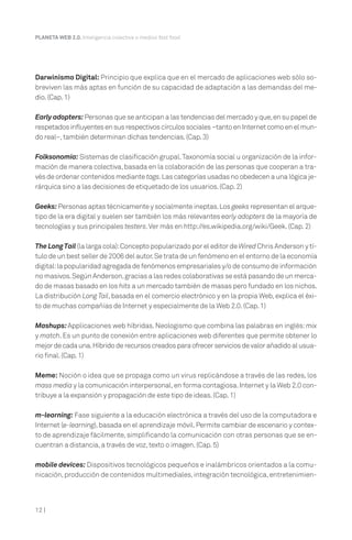 12 |
PLANETA WEB 2.0. Inteligencia colectiva o medios fast food.
Darwinismo Digital: Principio que explica que en el mercado de aplicaciones web sólo so-
breviven las más aptas en función de su capacidad de adaptación a las demandas del me-
dio.(Cap.1)
Earlyadopters:Personas que se anticipan a las tendencias del mercado y que,en su papel de
respetadosinfluyentesensusrespectivoscírculossociales–tantoenInternetcomoenelmun-
do real–,también determinan dichas tendencias.(Cap.3)
Folksonomía: Sistemas de clasificación grupal.Taxonomía social u organización de la infor-
mación de manera colectiva,basada en la colaboración de las personas que cooperan a tra-
vés de ordenar contenidos mediante tags.Las categorías usadas no obedecen a una lógica je-
rárquica sino a las decisiones de etiquetado de los usuarios.(Cap.2)
Geeks: Personas aptas técnicamente y socialmente ineptas.Los geeks representan el arque-
tipo de la era digital y suelen ser también los más relevantes early adopters de la mayoría de
tecnologías y sus principales testers.Ver más en http://es.wikipedia.org/wiki/Geek.(Cap.2)
The LongTail (la larga cola):Concepto popularizado por el editor de Wired Chris Anderson y tí-
tulo de un best seller de 2006 del autor.Se trata de un fenómeno en el entorno de la economía
digital:la popularidad agregada de fenómenos empresariales y/o de consumo de información
no masivos.Según Anderson,gracias a las redes colaborativas se está pasando de un merca-
do de masas basado en los hits a un mercado también de masas pero fundado en los nichos.
La distribución Long Tail,basada en el comercio electrónico y en la propia Web,explica el éxi-
to de muchas compañías de Internet y especialmente de la Web 2.0.(Cap.1)
Mashups:Applicaciones web híbridas.Neologismo que combina las palabras en inglés:mix
y match.Es un punto de conexión entre aplicaciones web diferentes que permite obtener lo
mejordecadauna.Híbridoderecursoscreadosparaofrecerserviciosdevalorañadidoalusua-
rio final.(Cap.1)
Meme: Noción o idea que se propaga como un virus replicándose a través de las redes, los
mass media y la comunicación interpersonal,en forma contagiosa.Internet y la Web 2.0 con-
tribuye a la expansión y propagación de este tipo de ideas.(Cap.1)
m-learning: Fase siguiente a la educación electrónica a través del uso de la computadora e
Internet (e-learning),basada en el aprendizaje móvil.Permite cambiar de escenario y contex-
to de aprendizaje fácilmente,simplificando la comunicación con otras personas que se en-
cuentran a distancia,a través de voz,texto o imagen.(Cap.5)
mobile devices: Dispositivos tecnológicos pequeños e inalámbricos orientados a la comu-
nicación,producción de contenidos multimediales,integración tecnológica,entretenimien-
 