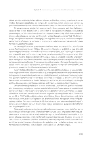 | 123
Capítulo VI. Mobile devices y aplicaciones Web 2.0. La Sociedad en red móvil.
ces de abordar el destino de las redes sociales vía Mobile Data Industry,pues carecen de un
modelo de negocio adaptado a los tiempos. En ese sentido, temen perder para siempre su
poco transparente mercado tarifario tradicional en torno a la comunicación de voz y el SMS.13
Otras razones que afectan la implementación de un consumo web vía móviles son:
los altísimos costes de conexión; la lentitud en la navegación; interfaces poco usables
para navegar;y la falta de cultura de uso.Las computadoras son hoy infinitamente más efi-
cientes y baratas para navegar por Internet y utilizar las aplicaciones Web 2.0. Sin em-
bargo,las experiencias del text messaging y los ringtones indican que,con condiciones pre-
existentes beneficiosas para el usuario,existe un mercado de consumo deseoso de nuevas
formas de usos tecnológicos.
Un dato significativo es que aunque la telefonía móvil se creó en EEUU, sólo Europa
y Asia-Pacífico disponían en 2004 de 3G operativo (Castells et al, 2006), lo cual dificultó
la convergencia mobile + Internet en el mercado americano, aún –como ya se señaló–
con una política de tarifas muy conveniente para los usuarios. El caso europeo es dife-
rente.En la mayoría de países de la Unión Europea hasta el año 2006 no existía un presen-
te de navegación web vía mobile devices y esto debido precisamente a la política tarifaria
de las operadoras telefónicas.En consecuencia,sólo enJapón y Corea del Sur existían mer-
cados activos para estas aplicaciones.El mercado japonés irrumpió en 1999 con DOCOMO
y ha tenido una evolución diferenciada al resto del mundo.14
Karen Holtzblatt (en Communications of the ACM, 2005) señala que el actual mode-
lo de negocio dominante es complicado, ya que las operadores ofrecen en primer término
únicamente el servicio básico y todas sus posibilidades extras bajo suscripción. Así quie-
nes quieran diseñar nuevos contenidos o productos asociados a la dinámica Web 2.0 de-
berían tener en cuenta que el diseño de la propia aplicación, el coste de la producción y la
política de cooperación con las operadoras, restringen su capacidad de innovación.
Otro problema significativo es el de los estándares.Las interfaces gráficas varían se-
gún el operador y no todos los móviles soportan el mismo software,ya que el proveedor del
servicio limita a su interés comercial las funciones de la herramienta,limitando sus capa-
cidades de uso. Como sucedía en el mercado virgen de los navegadores web a comienzos
de los 90, el W3C15
está en búsqueda de un estándar de uso de aplicaciones web para
móviles que promueva una integración sin diferenciación de navegación entre computa-
doras y móviles. Pero esto no sólo será difícil de controlar, sino que además podría signifi-
car una gran limitación para un determinado tipo de aplicaciones que pretenden obtener
una mayor especificidad.
Si se analizan los aspectos de mercado del consumo web en estas plataformas, no
se puede ignorar la irrupción de actores VoIP como Skype.Estas empresas están dispues-
tas a ofrecer un cambio radical en el modelo de negocio,beneficiando a los usuarios y obli-
gando a las operadoras a implementar estrategias más creativas. Skype se presenta en
2003 como un proveedor centrado en la computadora (computer-centric provider) con-
vertido en uno de los casos más exitosos de marketing viral y en la herramienta más trans-
formadora del entorno de comunicación telefónica de los últimos tiempos.
 