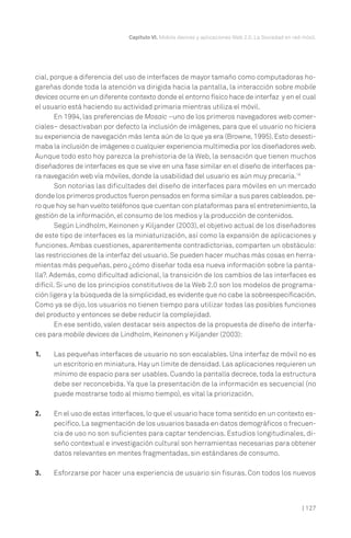 cial, porque a diferencia del uso de interfaces de mayor tamaño como computadoras ho-
gareñas donde toda la atención va dirigida hacia la pantalla, la interacción sobre mobile
devices ocurre en un diferente contexto donde el entorno físico hace de interfaz y en el cual
el usuario está haciendo su actividad primaria mientras utiliza el móvil.
En 1994, las preferencias de Mosaic –uno de los primeros navegadores web comer-
ciales– desactivaban por defecto la inclusión de imágenes, para que el usuario no hiciera
su experiencia de navegación más lenta aún de lo que ya era (Browne, 1995). Esto desesti-
maba la inclusión de imágenes o cualquier experiencia multimedia por los diseñadores web.
Aunque todo esto hoy parezca la prehistoria de la Web, la sensación que tienen muchos
diseñadores de interfaces es que se vive en una fase similar en el diseño de interfaces pa-
ra navegación web vía móviles, donde la usabilidad del usuario es aún muy precaria.18
Son notorias las dificultades del diseño de interfaces para móviles en un mercado
donde los primeros productos fueron pensados en forma similar a sus pares cableados,pe-
ro que hoy se han vuelto teléfonos que cuentan con plataformas para el entretenimiento,la
gestión de la información, el consumo de los medios y la producción de contenidos.
Según Lindholm, Keinonen y Kiljander (2003), el objetivo actual de los diseñadores
de este tipo de interfaces es la miniaturización, así como la expansión de aplicaciones y
funciones. Ambas cuestiones, aparentemente contradictorias, comparten un obstáculo:
las restricciones de la interfaz del usuario. Se pueden hacer muchas más cosas en herra-
mientas más pequeñas, pero ¿cómo diseñar toda esa nueva información sobre la panta-
lla?. Además, como dificultad adicional, la transición de los cambios de las interfaces es
difícil. Si uno de los principios constitutivos de la Web 2.0 son los modelos de programa-
ción ligera y la búsqueda de la simplicidad,es evidente que no cabe la sobreespecificación.
Como ya se dijo, los usuarios no tienen tiempo para utilizar todas las posibles funciones
del producto y entonces se debe reducir la complejidad.
En ese sentido, valen destacar seis aspectos de la propuesta de diseño de interfa-
ces para mobile devices de Lindholm, Keinonen y Kiljander (2003):
1. Las pequeñas interfaces de usuario no son escalables. Una interfaz de móvil no es
un escritorio en miniatura.Hay un límite de densidad.Las aplicaciones requieren un
mínimo de espacio para ser usables. Cuando la pantalla decrece, toda la estructura
debe ser reconcebida. Ya que la presentación de la información es secuencial (no
puede mostrarse todo al mismo tiempo), es vital la priorización.
2. En el uso de estas interfaces,lo que el usuario hace toma sentido en un contexto es-
pecífico.La segmentación de los usuarios basada en datos demográficos o frecuen-
cia de uso no son suficientes para captar tendencias. Estudios longitudinales, di-
seño contextual e investigación cultural son herramientas necesarias para obtener
datos relevantes en mentes fragmentadas, sin estándares de consumo.
3. Esforzarse por hacer una experiencia de usuario sin fisuras. Con todos los nuevos
Capítulo VI. Mobile devices y aplicaciones Web 2.0. La Sociedad en red móvil.
| 127
 