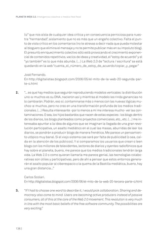 136 |
PLANETA WEB 2.0. Inteligencia colectiva o medios fast food.
liz” que nos aísla de cualquier idea crítica y en consecuencia perniciosa para nues-
tra “hermandad”, aislamiento que no es más que un engaño colectivo. Falta el pun-
to de vista crítico en los comentarios (no te atrevas a decir nada que pueda molestar
al bloguero que elimina el mensaje y no te permite publicar más en su impoluto blog).
El presunto enriquecimiento colectivo sólo está provocando el crecimiento exponen-
cial de contenidos repetitivos,vacíos de ideas y creatividad,el“estoy de acuerdo”y el
“yo también” es lo que más abunda. (…) La Web 2.0 de “lectura / escritura” se está
quedando en la web “cuenta_el_número_de_estoy_de_acuerdo/copiar_y_pegar”
José Fernando.
En http://digitalistas.blogspot.com/2006/05/el-mito-de-la-web-20-segunda-par-
te-o.html
2. “...es que hay medios que seguirán reproduciendo modelos verticales:la distribución
uno-a-muchos es su DNA, nacieron así y mientras el modelo les rinda ganancias no
lo cambiarán.Podrán,eso sí,contaminarse más o menos con las nuevas lógicas mu-
chos-a-muchos, pero no creo en una transformación profunda de los medios tradi-
cionales.(…) Resulta interesante -por lo menos a mí me interesa mucho- ver las con-
taminaciones.O sea,los hijos bastardos que nacen de estas especies :los blogs dentro
de los diarios,los blogs planteados como proyectos comerciales,etc.,etc.(…) me in-
teresaba apuntar a la idea de algunos que se imaginan la llegada de una gran revo-
lución participativa, un asalto mediático en el cual las masas, aburridas de leer los
diarios,se pondrán a producir blogs de manera frenética.Me parece un pensamien-
to utópico muy banal. Si el viejo sistema cae será por falta de publicidad (o sea, caí-
da en la atención de los públicos). Y si comparamos los usuarios que crean o leen
blogs con los millones de televidentes,lectores de diarios y oyentes radiofónicos que
hay sobre el planeta, bueno, me parece que los medios tradicionales tendrán larga
vida. La Web 2.0 o como quieran llamarla me parece genial, las tecnologías colabo-
rativas son útiles y participativas, pero de ahí a pensar que estos entornos genera-
rán el asalto popular al ciberespacio o la quema de la Bastilla mediática,bueno,hay
una gran distancia...”
Carlos Scolari.
Enhttp://digitalistas.blogspot.com/2006/06/el-mito-de-la-web-20-tercera-parte-o.html
3. “If I had to choose one word to describe it, I would pick collaboration. Sharing and de-
mocracy also come to mind. Users are becoming active producers instead of passive
consumers,all of this at the core of the Web 2.0 movement.This revolution is very much
in line with the most basic beliefs of the free software community.The possibilities are
very exciting.”
 