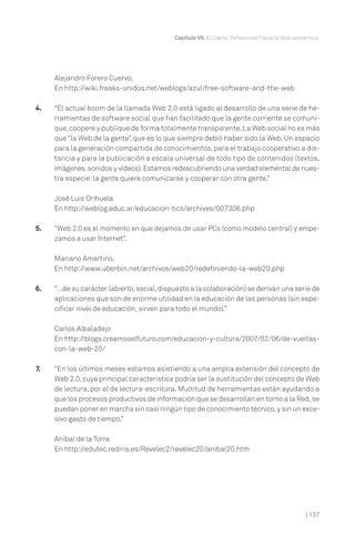 | 137
Capítulo VII. El Cierre. Reflexiones hacia la Web semántica.
Alejandro Forero Cuervo.
En http://wiki.freaks-unidos.net/weblogs/azul/free-software-and-the-web
4. “El actual boom de la llamada Web 2.0 está ligado al desarrollo de una serie de he-
rramientas de software social que han facilitado que la gente corriente se comuni-
que,coopere y publique de forma totalmente transparente.La Web social no es más
que “la Web de la gente”, que es lo que siempre debió haber sido la Web. Un espacio
para la generación compartida de conocimientos, para el trabajo cooperativo a dis-
tancia y para la publicación a escala universal de todo tipo de contenidos (textos,
imágenes,sonidos y vídeos).Estamos redescubriendo una verdad elemental de nues-
tra especie:la gente quiere comunicarse y cooperar con otra gente.”
José Luis Orihuela
En http://weblog.educ.ar/educacion-tics/archives/007306.php
5. “Web 2.0 es el momento en que dejamos de usar PCs (como modelo central) y empe-
zamos a usar Internet”.
Mariano Amartino.
En http://www.uberbin.net/archivos/web20/redefiniendo-la-web20.php
6. “…de su carácter (abierto,social,dispuesto a la colaboración) se derivan una serie de
aplicaciones que son de enorme utilidad en la educación de las personas (sin espe-
cificar nivel de educación, sirven para todo el mundo).”
Carlos Albaladejo
En http://blogs.creamoselfuturo.com/educacion-y-cultura/2007/02/06/de-vueltas-
con-la-web-20/
7. “En los últimos meses estamos asistiendo a una amplia extensión del concepto de
Web 2.0, cuya principal característica podría ser la sustitución del concepto de Web
de lectura, por el de lectura-escritura. Multitud de herramientas están ayudando a
que los procesos productivos de información que se desarrollan en torno a la Red,se
puedan poner en marcha sin casi ningún tipo de conocimiento técnico,y sin un exce-
sivo gasto de tiempo.”
Aníbal de la Torre
En http://edutec.rediris.es/Revelec2/revelec20/anibal20.htm
 