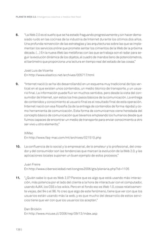138 |
PLANETA WEB 2.0. Inteligencia colectiva o medios fast food.
8. “La Web 2.0 es el sueño que se ha estado fraguando progresivamente y sin hacer dema-
siado ruido en las cocinas de la industria de Internet durante los últimos dos años.
Una profunda reinvención de las estrategias y las arquitecturas sobre las que se imple-
mentan los servicios online que promete sentar los cimientos de la Web de la próxima
década.(…) En la nueva Web las metáforas con las que se trabaja son el radar para se-
guir la evolución dinámica de los objetos,el cuadro de mandos lleno de potenciómetros,
el barómetro que proporciona una lectura en tiempo real del estado de las cosas.”
José Luis de Vicente
En http://www.elastico.net/archives/005717.html
9. “Internet nació (o se ha ido desarrollando) en un esquema muy tradicional de tipo ver-
tical en el que existen unos contenidos, un medio técnico de transporte, y un usua-
rio final.La información puede fluir en muchos sentidos,pero desde la vista del con-
sumidor de Internet,son estos los tres pasos básicos de la comunicación.La entrega
de contenidos y conocimiento al usuario final es el resultado final de esta operación.
Internet nació con esa filosofía (la de la entrega de contenidos de forma rápida) y co-
mo herramienta de comunicación. Esta forma de comunicarnos viene heredada del
concepto básico de comunicación que llevamos empleando los humanos desde que
fuimos capaces de encontrar un medio de transporte para enviar conocimiento a otro
ser vivo u otro elemento.”
XiMac
En http://www.faq-mac.com/mt/archives/021510.php
10. La confluencia de lo social y lo empresarial, de lo amateur y lo profesional, del crea-
dor y del consumidor son las tendencias que marcan la evolución de la Web 2.0,y las
aplicaciones locales suponen un buen ejemplo de estos procesos.”
Juan Freire
En http://www.cibersociedad.net/congres2006/gts/plenaria.php?id=1105
11. “¿Quién sabe lo que es Web 2.0? Parece que es algo que está usando más interac-
ción,más potencia por el lado del cliente a la hora de interactuar con el computador,
usando AJAX,los CSS o los wikis.Pero en el fondo eso es Web 1.0,cosas relativamen-
te viejas, del 94 o el 96.Yo creo que algo de este fenómeno, tiene que ver con que los
usuarios están usando más la web, y es que mucho del desarrollo de estos servi-
cios tiene que ver con que los usuarios los acepten.”
Dan Bricklin
En http://www.mouse.cl/2006/rep/09/13/index.asp
 