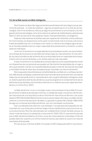 142 |
PLANETA WEB 2.0. Inteligencia colectiva o medios fast food.
7.2. De la Web social a la Web inteligente.
Para finalizar se describen algunas tendencias del desarrollo tecnológico actual,per-
mitiendo plantear –a modo de hipótesis– algunas prospectivas en el mundo de las tec-
nologías. Una firme tendencia indica que seguirá aumentando la comunicación y la inte-
gración entre las tecnologías,como se ha visto en el capítulo de mobile devices y aplicaciones
Web 2.0. Esto se resume en dos palabras claves:interoperatibilidad y convergencia.
Cada vez más sistemas se diseñan para ser capaces de interpretar a otros sistemas.
Al mismo tiempo, los dispositivos continuarán concentrando más funciones y servicios a
través de plataformas con un enfoque multi-tarea. La industria tecnológica sigue lanzan-
do al mercado plataformas con mayor capacidad de procesamiento y conexión, a costos
cada vez más bajos.
Junto con el aumento en la capacidad de los procesadores existe una clara tenden-
cia a la baja de los precios en períodos de tiempo cada vez más estrechos. En ese senti-
do, es clara la tendencia del aumento de la conectividad tanto en capacidad de procesa-
miento como en ancho de banda, y con tarifas cada vez más reducidas.
A este incremento en la calidad de la conectividad se suma la posibilidad de contar
con dispositivos de uso personal que puedan ser fácilmente transportables de un lugar a
otro y que también cuenten con la posibilidad de acceder a Internet.Se trata de ubicuidad
y movilidad. Combinar estos dos conceptos da por resultado una red omnipresente.
Pero la apuesta más ambiciosa es la factibilidad de una Web con un enfoque semán-
tico.Más allá de complejas cuestiones técnicas fuera del alcance de este libro,se trata de
máquinas conversando entre sí, haciendo de la red una gran biblioteca inteligente o bien
un sistema operativo distribuido,donde los usuarios programan el comportamiento de los
diferentes flujos de datos,convirtiendo a Internet en un sistema neuronal,capaz de enten-
derse a sí mismo (Cruz, 2007).
La Web semántica1
no es un concepto nuevo, como tampoco lo fue la Web 2.0 cuan-
do comenzó a hablarse de ella para nominar un estado de cosas. Uno de los más fervien-
tes impulsores de una arquitectura de la información más eficaz es Berners-Lee, quien
desde el W3C (World Wide Web Consortium) promueve el desarrollo hacia una Web más efi-
ciente en un entorno de saturación de datos.La apuesta no parece fácil.Desde 1998 el W3C
divulga sus iniciativas de la Web semántica2
, aún con resultados insuficientes.
Casi una década atrás, Berners-Lee señalaba:“Los aparatos de búsqueda han de-
mostrado ser muy útiles para combinar largos índices rápidamente y para encontrar os-
curos documentos. Pero han demostrados ser notablemente inútiles, también porque no
tienen modo de evaluar la calidad de un documento” (2000:163). En ese sentido plantea
que la Web semántica debería contribuir a que las computadoras conectadas a Internet
puedan describir, suponer y en última instancia razonar, para darle al usuario los mejores
resultados de búsqueda.
Por eso es que, mientras la Web 2.0 sucede, el W3C trabaja para definir los protoco-
 