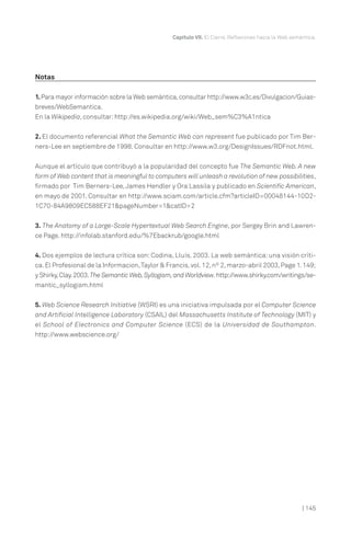 Notas
1.Para mayor información sobre la Web semántica,consultar http://www.w3c.es/Divulgacion/Guias-
breves/WebSemantica.
En la Wikipedia, consultar:http://es.wikipedia.org/wiki/Web_sem%C3%A1ntica
2. El documento referencial What the Semantic Web can represent fue publicado por Tim Ber-
ners-Lee en septiembre de 1998. Consultar en http://www.w3.org/DesignIssues/RDFnot.html.
Aunque el artículo que contribuyó a la popularidad del concepto fue The Semantic Web. A new
form of Web content that is meaningful to computers will unleash a revolution of new possibilities,
firmado por Tim Berners-Lee,James Hendler y Ora Lassila y publicado en Scientific American,
en mayo de 2001. Consultar en http://www.sciam.com/article.cfm?articleID=00048144-10D2-
1C70-84A9809EC588EF21&pageNumber=1&catID=2
3. The Anatomy of a Large-Scale Hypertextual Web Search Engine, por Sergey Brin and Lawren-
ce Page. http://infolab.stanford.edu/%7Ebackrub/google.html
4. Dos ejemplos de lectura crítica son: Codina, Lluís. 2003. La web semántica: una visión críti-
ca.El Profesional de la Informacion,Taylor & Francis,vol.12,nº 2,marzo-abril 2003,Page 1.149;
y Shirky,Clay.2003.The Semantic Web,Syllogism,and Worldview.http://www.shirky.com/writings/se-
mantic_syllogism.html
5. Web Science Research Initiative (WSRI) es una iniciativa impulsada por el Computer Science
and Artificial Intelligence Laboratory (CSAIL) del Massachusetts Institute of Technology (MIT) y
el School of Electronics and Computer Science (ECS) de la Universidad de Southampton.
http://www.webscience.org/
Capítulo VII. El Cierre. Reflexiones hacia la Web semántica.
| 145
 