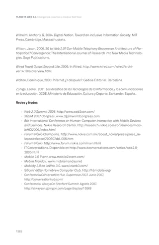 Wilhelm, Anthony. G. 2004. Digital Nation.Toward an inclusive Information Society. MIT
Press. Cambridge, Massachussets.
Wilson,Jason. 2006. 3G to Web 2.0? Can Mobile Telephony Become an Architecture of Par-
ticipation? Convergence:The International Journal of Research into New Media Technolo-
gies. Sage Publications.
Wired Travel Guide:Second Life. 2006. In Wired. http://www.wired.com/wired/archi-
ve/14.10/sloverview.html
Wolton, Dominique, 2000. Internet ¿Y después?. Gedisa Editorial. Barcelona.
Zúñiga,Leonel.2001.Los desafíos de las Tecnologías de la Información y las comunicaciones
en la educación.OCDE,Ministerio de Educación,Cultura y Deporte,Santander.España.
Redes y Nodos
· Web 2.0 Summit 2006. http://www.web2con.com/
· 3GSM 2007 Congress. www.3gsmworldcongress.com
· 8th International Conference on Human-Computer Interaction with Mobile Devices
and Services. Nokia Research Center. http://research.nokia.com/conferences/mobi-
leHCI2006/index.html
· Forum Nokia Champions. http://www.nokia.com.mx/about_nokia/press/press_re-
lease/release/200602dd_006.htm
· Fórum Nokia. http://www.forum.nokia.com/main.html
· IT Conversations. Disponible en http://www.itconversations.com/series/web2.0-
2005.html
· Mobile 2.0 Event. www.mobile2event.com/
· Mobile Monday. www.mobilemonday.net
· Mobility 2.0 en LeWeb 3.0. www.leweb3.com/
· Silicon Valley Homebrew Computer Club. http://hbmobile.org/
· Conferencia Conversation Hub. Supernova 2007. Junio 2007.
http://conversationhub.com/
· Conferencia AlwaysOn Stanford Summit. Agosto 2007.
http://alwayson.goingon.com/page/display/15568
PLANETA WEB 2.0. Inteligencia colectiva o medios fast food.
158 |
 