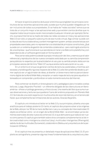 16 |
PLANETA WEB 2.0. Inteligencia colectiva o medios fast food.
Al hacer el ejercicio práctico de buscar sinónimos que engloben los principios cons-
titutivos de las recientes aplicaciones web, sucede que muchos quedan relegados por no
ser inclusivos de todas sus propiedades. Si se habla de “redes sociales” vemos que se
trata de un conjunto mayor a las aplicaciones web y que existen cientos de ellas que no
respetan todos los principios recién mencionados (cualquier intranet,por ejemplo).De he-
cho, la propia Internet es la madre de todas las redes sociales en línea y las aplicaciones
Web 2.0 son sólo un pequeño subconjunto de ese mundo virtual. Algo similar sucede con
la idea de escritura colaborativa y content management system:ambas características son
propiedades esenciales,pero no representan a la totalidad de principios constitutivos.¿Qué
sucede con un sistema de gestión de contenidos colaborativo –pero restringido al entorno
de una empresa– que funciona en sus servidores sin tener a la Web como plataforma y con
dependencia de un software gerenciado en forma externa?
Para cerrar esta polémica desde la propia introducción del libro,creemos que el valor
referencial y reproductivo de los nuevos conceptos está dado por su sencilla comprensión
para públicos no-expertos,por la practicidad en el uso y por su sentido amplio:éstos son los
principales valores del término “Web 2.0”, aunque exista cierta saturación en su uso.
En un entorno en el que se generan cientos de lecturas aceleradas y mientras aún
escasea una bibliografía rigurosa respecto de la Web 2.0,este libro pretende desde su pri-
mer capítulo ser un aglutinador de ideas, al diseñar un breve marco teórico para el darwi-
nismo digital de la World Wide Web y recopilar un vasto mapa de lecturas para aquellos in-
teresados en comprender y profundizar en este momento evolutivo de Internet.
Para comenzar se diseñó un breve glosario útil y pedagógico para iniciados a estas
lecturas. Luego, Alejandro Piscitelli –un referente obligado de las ciberculturas en Ibero-
américa– ofrece un prólogo generoso y crítico a la vez.Una reseña del libro que suma nue-
vas observaciones y lecturas que quedaron fuera del análisis propuesto en Planeta Web
2.0.Se trata de una visión experta con muchos años de recorrido teórico y en el terreno del
hacer, que complementa las limitaciones de los autores. Gracias Alejandro.
El capítulo uno introduce al lector en la Web 2.0 y sus principios y diseña unos ejes
analíticos para el trabajo posterior. En tanto, el capítulo dos propone volver a los orígenes
de la Web, allá por los ’90 de la mano de Berners-Lee y su concepto de intercreatividad. El
objeto es enfatizar cómo –en el origen de la World Wide Web– se encontraban ya los ele-
mentos esenciales de esta nueva ola comercial 2.0,lo que demuestra que nada es tan nue-
vo como parece.El capítulo gira también sobre otros conceptos complementarios al de in-
tercreatividad como inteligencia colectiva (Lévy), multitudes inteligentes (Rheingold),
sabiduría de las multitudes (Surowiecki),colaboratorio (Matsuura) y arquitectura de la par-
ticipación (O’Reilly).
En el capítulo tres se presenta un detallado mapa de aplicaciones Web 2.0. El pro-
pósito es cartografiarla,presentar algunas líneas fundamentales de su arquitectura y des-
 