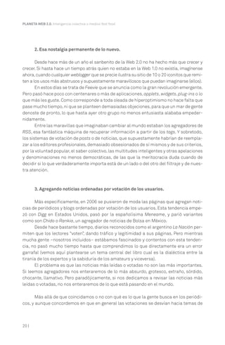 20 |
PLANETA WEB 2.0. Inteligencia colectiva o medios fast food.
2. Esa nostalgia permanente de lo nuevo.
Desde hace más de un año el sanbenito de la Web 2.0 no ha hecho más que crecer y
crecer. Si hasta hace un tiempo atrás quien no estaba en la Web 1.0 no existía, imagínense
ahora,cuando cualquier weblogger que se precie ilustra su sitio de 10 o 20 iconitos que remi-
ten a los usos más abstrusos y supuestamente maravillosos que puedan imaginarse (ellos).
En estos días se trata de Feevie que se anuncia como la gran revolución emergente.
Pero pasó hace poco con centenares o más de aplicaciones,applets, widgets, plug-ins o lo
que más les guste. Como corresponde a toda oleada de híperoptimismo no hace falta que
pase mucho tiempo,ni que se planteen demasiadas objeciones,para que un mar de gente
denoste de pronto, lo que hasta ayer otro grupo no menos entusiasta alababa empeder-
nidamente.
Entre las maravillas que imaginaban cambiar al mundo estaban los agregadores de
RSS, esa fantástica máquina de recuperar información a partir de los tags. Y sobretodo,
los sistemas de votación de posts o de noticias, que supuestamente habrían de reempla-
zar a los editores profesionales,demasiado obsesionados de sí mismos y de sus criterios,
por la voluntad popular, el saber colectivo, las multitudes inteligentes y otras apelaciones
y denominaciones no menos democráticas, de las que la meritocracia duda cuando de
decidir si lo que verdaderamente importa está de un lado o del otro del filtraje y de nues-
tra atención.
3. Agregando noticias ordenadas por votación de los usuarios.
Más específicamente, en 2006 se pusieron de moda las páginas que agregan noti-
cias de periódicos y blogs ordenadas por votación de los usuarios. Esta tendencia empe-
zó con Digg en Estados Unidos, pasó por la españolísima Meneame, y parió variantes
como son Chido o Rankia, un agregador de noticias de Bolsa en México.
Desde hace bastante tiempo, diarios reconocidos como el argentino La Nación per-
miten que los lectores “voten”, dando tráfico y legitimidad a sus páginas. Pero mientras
mucha gente –nosotros incluidos– estábamos fascinados y contentos con esta tenden-
cia, no pasó mucho tiempo hasta que comprendimos lo que directamente era un error
garrafal (vemos aquí plantearse un tema central del libro cual es la dialéctica entre la
tiranía de los expertos y la sabiduría de los amateurs y viceversa).
El problema es que las noticias más leídas o votadas no son las más importantes.
Si leemos agregadores nos enteraremos de lo más absurdo, grotesco, extraño, sórdido,
chocante, llamativo. Pero paradójicamente, si nos dedicamos a revisar las noticias más
leídas o votadas, no nos enteraremos de lo que está pasando en el mundo.
Más allá de que coincidamos o no con qué es lo que la gente busca en los periódi-
cos, y aunque concordemos en que en general las votaciones se desvían hacia temas de
 