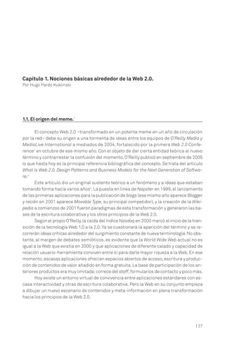 | 27
1.1. El origen del meme.1
El concepto Web 2.0 –transformado en un potente meme en un año de circulación
por la red– debe su origen a una tormenta de ideas entre los equipos de O’Reilly Media y
MediaLive International a mediados de 2004, fortalecido por la primera Web 2.0 Confe-
rence2
en octubre de ese mismo año. Con el objeto de dar cierta entidad teórica al nuevo
término y contrarrestar la confusión del momento,O’Reilly publicó en septiembre de 2005
lo que hasta hoy es la principal referencia bibliográfica del concepto. Se trata del artículo
What Is Web 2.0. Design Patterns and Business Models for the Next Generation of Softwa-
re.3
Este artículo dio un original sustento teórico a un fenómeno y a ideas que estaban
tomando forma hacía varios años4
. La puesta en línea de Napster en 1999, el lanzamiento
de las primeras aplicaciones para la publicación de blogs (ese mismo año aparece Blogger
y recién en 2001 aparece Movable Type, su principal competidor), y la creación de la Wiki-
pedia a comienzos de 2001 fueron paradigmas de esta transformación y generaron las ba-
ses de la escritura colaborativa y los otros principios de la Web 2.0.
Según el propio O’Reilly,la caída del índice Nasdaq en 2000 marcó el inicio de la tran-
sición de la tecnología Web 1.0 a la 2.0.Ya se cuestionará la aparición del término y se re-
correrán ideas críticas alrededor del surgimiento constante de nueva terminología.No obs-
tante, al margen de debates semióticos, es evidente que la World Wide Web actual no es
igual a la Web que existía en 2000 y que aplicaciones de diferente calado y capacidad de
relación usuario-herramienta conviven entre sí para darle mayor riqueza a la Web. En ese
momento,escasas aplicaciones ofrecían espacios abiertos de acceso,escritura y produc-
ción de contenidos de valor añadido en forma gratuita.La base de participación de los an-
teriores productos era muy limitada:correos del staff,formularios de contacto y poco más.
Hoy existe un entorno virtual de convivencia entre aplicaciones estándares con es-
casa interactividad y otras de escritura colaborativa. Pero la Web en su conjunto empieza
a dibujar un nuevo escenario de contenidos y meta-información en plena transformación
hacia los principios de la Web 2.0.
Capítulo 1. Nociones básicas alrededor de la Web 2.0.
Por Hugo Pardo Kuklinski
 