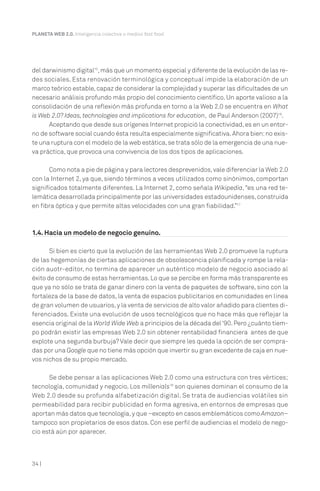 34 |
PLANETA WEB 2.0. Inteligencia colectiva o medios fast food.
del darwinismo digital15
,más que un momento especial y diferente de la evolución de las re-
des sociales. Esta renovación terminológica y conceptual impide la elaboración de un
marco teórico estable, capaz de considerar la complejidad y superar las dificultades de un
necesario análisis profundo más propio del conocimiento científico. Un aporte valioso a la
consolidación de una reflexión más profunda en torno a la Web 2.0 se encuentra en What
is Web 2.0? Ideas, technologies and implications for education, de Paul Anderson (2007)16
.
Aceptando que desde sus orígenes Internet propició la conectividad,es en un entor-
no de software social cuando ésta resulta especialmente significativa.Ahora bien:no exis-
te una ruptura con el modelo de la web estática,se trata sólo de la emergencia de una nue-
va práctica, que provoca una convivencia de los dos tipos de aplicaciones.
Como nota a pie de página y para lectores desprevenidos,vale diferenciar la Web 2.0
con la Internet 2, ya que, siendo términos a veces utilizados como sinónimos, comportan
significados totalmente diferentes. La Internet 2, como señala Wikipedia,“es una red te-
lemática desarrollada principalmente por las universidades estadounidenses,construida
en fibra óptica y que permite altas velocidades con una gran fiabilidad.”17
1.4. Hacia un modelo de negocio genuino.
Si bien es cierto que la evolución de las herramientas Web 2.0 promueve la ruptura
de las hegemonías de ciertas aplicaciones de obsolescencia planificada y rompe la rela-
ción auotr-editor, no termina de aparecer un auténtico modelo de negocio asociado al
éxito de consumo de estas herramientas.Lo que se percibe en forma más transparente es
que ya no sólo se trata de ganar dinero con la venta de paquetes de software, sino con la
fortaleza de la base de datos, la venta de espacios publicitarios en comunidades en línea
de gran volumen de usuarios,y la venta de servicios de alto valor añadido para clientes di-
ferenciados. Existe una evolución de usos tecnológicos que no hace más que reflejar la
esencia original de la World Wide Web a principios de la década del‘90.Pero ¿cuánto tiem-
po podrán existir las empresas Web 2.0 sin obtener rentabilidad financiera antes de que
explote una segunda burbuja? Vale decir que siempre les queda la opción de ser compra-
das por una Google que no tiene más opción que invertir su gran excedente de caja en nue-
vos nichos de su propio mercado.
Se debe pensar a las aplicaciones Web 2.0 como una estructura con tres vértices;
tecnología, comunidad y negocio. Los millenials18
son quienes dominan el consumo de la
Web 2.0 desde su profunda alfabetización digital. Se trata de audiencias volátiles sin
permeabilidad para recibir publicidad en forma agresiva, en entornos de empresas que
aportan más datos que tecnología,y que –excepto en casos emblemáticos como Amazon–
tampoco son propietarios de esos datos. Con ese perfil de audiencias el modelo de nego-
cio está aún por aparecer.
 