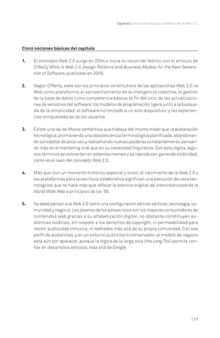 Capítulo I. Nociones básicas alrededor de la Web 2.0.
| 37
Cinco nociones básicas del capítulo
1. El concepto Web 2.0 surge en 2004 e inicia su recorrido teórico con el artículo de
O’Reilly What Is Web 2.0. Design Patterns and Business Models for the Next Genera-
tion of Software, publicado en 2005.
2. Según O’Reilly, siete son los principios constitutivos de las aplicaciones Web 2.0: la
Web como plataforma; el aprovechamiento de la inteligencia colectiva; la gestión
de la base de datos como competencia básica; el fin del ciclo de las actualizacio-
nes de versiones del software;los modelos de programación ligera junto a la búsque-
da de la simplicidad; el software no limitado a un solo dispositivo; y las experien-
cias enriquecedoras de los usuarios.
3. Existe una ley de Moore semántica que trabaja del mismo modo que la aceleración
tecnológica;promoviendo una obsolescencia terminológica planificada,abandonan-
do conceptos de poco uso y rediseñando nuevas palabras constantemente,pensan-
do más en el marketing viral que en su necesidad lingüística. Con esta lógica, algu-
nos términos se convierten en potentes memes y se reproducen ganando visibilidad,
como es el caso del concepto Web 2.0.
4. Más que vivir un momento histórico especial y único, el nacimiento de la Web 2.0 y
las plataformas para la escritura colaborativa significan una evolución de usos tec-
nológicos que no hace más que reflejar la esencia original de intercreatividad de la
World Wide Web a principios de los ‘90.
5. Se debe pensar a la Web 2.0 como una configuración de tres vértices;tecnología,co-
munidad y negocio.Los jóvenes de los países ricos son los mayores consumidores de
contenidos web gracias a su alfabetización digital, no obstante constituyen au-
diencias volátiles, sin respeto a los derechos de copyright, ni permeabilidad para
recibir publicidad intrusiva, ni lealtades más allá de su propia comunidad. Con ese
perfil de audiencias, y en un entorno publicitario conservador, el modelo de negocio
está aún por aparecer, aunque la lógica de la larga cola (the Long Tail) permite con-
fiar en desarrollos exitosos, más allá de Google.
 