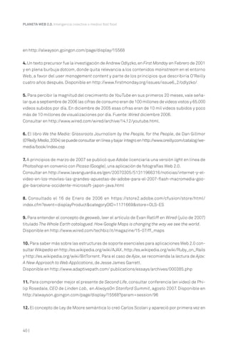 40 |
PLANETA WEB 2.0. Inteligencia colectiva o medios fast food.
en http://alwayson.goingon.com/page/display/15568
4.Un texto precursor fue la investigación de Andrew Odlyzko,en First Monday en Febrero de 2001
y en plena burbuja dotcom, donde quita relevancia a los contenidos mainstream en el entorno
Web, a favor del user management content y parte de los principios que describiría O’Reilly
cuatro años después. Disponible en http://www.firstmonday.org/issues/issue6_2/odlyzko/
5. Para percibir la magnitud del crecimiento de YouTube en sus primeros 20 meses, vale seña-
lar que a septiembre de 2006 las cifras de consumo eran de 100 millones de videos vistos y 65.000
videos subidos por día. En diciembre de 2005 esas cifras eran de 10 mil videos subidos y poco
más de 10 millones de visualizaciones por día. Fuente:Wired diciembre 2006.
Consultar en http://www.wired.com/wired/archive/14.12/youtube.html.
6. El libro We the Media: Grassroots Journalism by the People, for the People, de Dan Gillmor
(O’ReillyMedia,2004)sepuedeconsultarenlíneaybajaríntegroenhttp://www.oreilly.com/catalog/we-
media/book/index.csp
7. A principios de marzo de 2007 se publicó que Adobe licenciaría una versión light en línea de
Photoshop en convenio con Picasa (Google), una aplicación de fotografías Web 2.0.
Consultar en http://www.lavanguardia.es/gen/20070305/51311966316/noticias/internet-y-el-
video-en-los-moviles-las-grandes-apuestas-de-adobe-para-el-2007-flash-macromedia-goo-
gle-barcelona-occidente-microsoft-japon-java.html
8. Consultado el 16 de Enero de 2006 en https://store2.adobe.com/cfusion/store/html/
index.cfm?event=displayProduct&categoryOID=1171669&store=OLS-ES
9. Para entender el concepto de geoweb, leer el artículo de Evan Ratliff en Wired (julio de 2007)
titulado The Whole Earth catalogued. How Google Maps is changing the way we see the world.
Disponible en http://www.wired.com/techbiz/it/magazine/15-07/ff_maps
10. Para saber más sobre las estructuras de soporte esenciales para aplicaciones Web 2.0 con-
sultar Wikipedia en http://es.wikipedia.org/wiki/AJAX ,http://es.wikipedia.org/wiki/Ruby_on_Rails
y http://es.wikipedia.org/wiki/BitTorrent. Para el caso de Ajax, se recomienda la lectura de Ajax:
A New Approach to Web Applications, de Jesse James Garrett.
Disponible en http://www.adaptivepath.com/ publications/essays/archives/000385.php
11. Para comprender mejor el presente de Second Life, consultar conferencia (en video) de Phi-
lip Rosedale, CEO de Linden Lab, en AlwaysOn Stanford Summit, agosto 2007. Disponible en
http://alwayson.goingon.com/page/display/15568?param=session/96
12. El concepto de Ley de Moore semántica lo creó Carlos Scolari y apareció por primera vez en
 